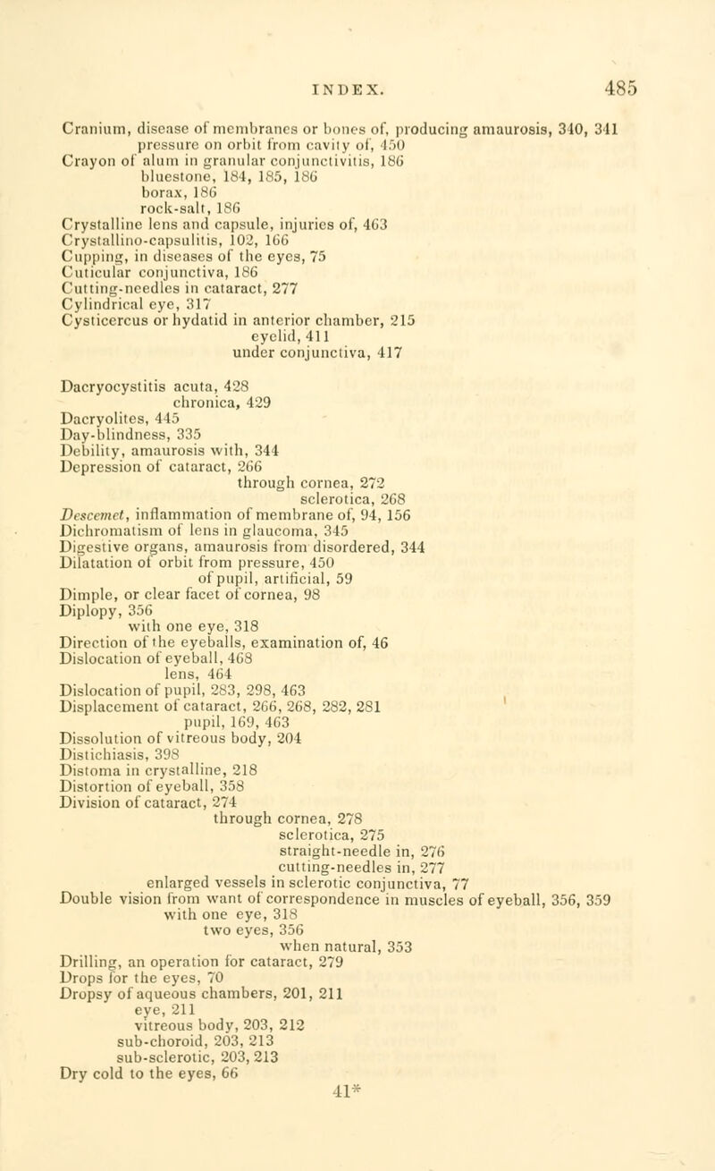 Cranium, disease of membranes or bones of, producing amaurosis, 310, 341 pressure on orbit from cavily of, 450 Crayon of alum in granular conjunctivitis, 186 bluestone, 184, 185, 186 borax, 186 rock-salt, 186 Crystalline lens and capsule, injuries of, 463 Crystallino-capsulitis, 102, 166 Cupping, in diseases of the eyes, 75 Cuticular conjunctiva, 186 Cutting-needles in cataract, 277 Cylindrical eye, 317 Cysticercus or hydatid in anterior chamber, 215 eyelid, 411 under conjunctiva, 417 Dacryocystitis acuta, 428 chronica, 429 Dacryolites, 445 Day-blindness, 335 Debility, amaurosis with, 344 Depression of cataract, 266 through cornea, 272 sclerotica, 268 Descemct, inflammation of membrane of, 94, 156 Dichromatism of lens in glaucoma, 345 Digestive organs, amaurosis from disordered, 344 Dilatation of orbit from pressure, 450 of pupil, artificial, 59 Dimple, or clear facet of cornea, 98 Diplopy, 356 with one eye, 318 Direction of the eyeballs, examination of, 46 Dislocation of eyeball, 468 lens, 464 Dislocation of pupil, 283, 298, 463 Displacement of cataract, 266, 268, 282, 281 pupil, 169, 463 Dissolution of vitreous body, 204 Distichiasis, 398 Distoma in crystalline, 218 Distortion of eyeball, 358 Division of cataract, 274 through cornea, 278 sclerotica, 275 straight-needle in, 276 cutting-needles in, 277 enlarged vessels in sclerotic conjunctiva, 77 Double vision from want of correspondence in muscles of eyeball, 356, 359 with one eye, 318 two eyes, 356 when natural, 353 Drilling, an operation for cataract, 279 Drops for the eyes, 70 Dropsy of aqueous chambers, 201, 211 eye, 211 vitreous body, 203, 212 sub-choroid, 203, 213 sub-sclerotic, 203, 213 Dry cold to the eyes, 66 41*