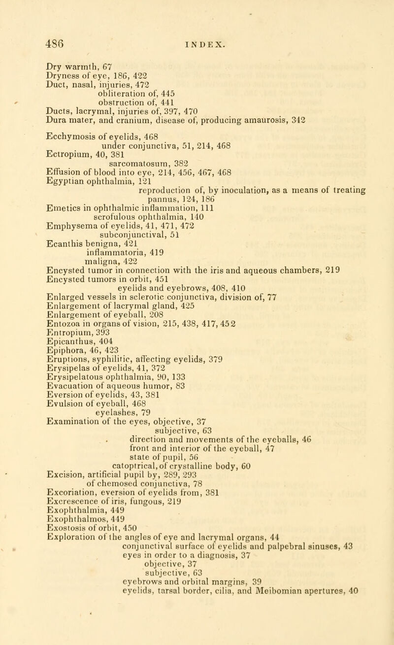 Dry warmth, 67 Dryness of eye, 186, 422 Duct, nasal, injuries, 472 obliteration of, 445 obstruction of, 441 Ducts, lacrymal, injuries of, 397, 470 Dura mater, and cranium, disease of, producing amaurosis, 342 Ecchymosis of eyelids, 468 under conjunctiva, 51, 214, 468 Ectropium, 40, 381 sarcomatosum, 382 Effusion of blood into eye, 214, 456, 467, 468 Egyptian ophthalmia, 121 reproduction of, by inoculation, as a means of treating pannus, 124, 186 Emetics in ophthalmic inflammation, 111 scrofulous ophthalmia, 140 Emphysema of eyelids, 41, 471, 472 subconjunctival, 51 Ecanthis benigna, 421 inflammatoria, 419 maligna, 422 Encysted tumor in connection with the iris and aqueous chambers, 219 Encysted tumors in orbit, 451 eyelids and eyebrows, 408, 410 Enlarged vessels in sclerotic conjunctiva, division of, 77 Enlargement of lacrymal gland, 425 Enlargement of eyeball, 208 Entozoa in organs of vision, 215, 438, 417, 452 Entropium, 393 Epicanthus, 404 Epiphora, 46, 423 Eruptions, syphilitic, affecting eyelids, 379 Erysipelas of eyelids, 41, 372 Erysipelatous ophthalmia, 90, 133 Evacuation of aqueous humor, 83 Eversion of eyelids, 43, 381 Evulsion of eyeball, 468 eyelashes, 79 Examination of the eyes, objective, 37 subjective, 63 direction and movements of the eyeballs, 46 front and interior of the eyeball, 47 state of pupil, 56 catoptrical, of crystalline body, 60 Excision, artificial pupil by, 289, 293 of chemosed conjunctiva, 78 Excoriation, eversion of eyelids from, 381 Excrescence of iris, fungous, 219 Exophthalmia, 449 Exophthalmos, 449 Exostosis of orbit, 450 Exploration of the angles of eye and lacrymal organs, 44 conjunctival surface of eyelids and palpebral sinuses, 43 eyes in order to a diagnosis, 37 objective, 37 subjective, 63 eyebrows and orbital margins, 39 eyelids, tarsal border, cilia, and Meibomian apertures, 40