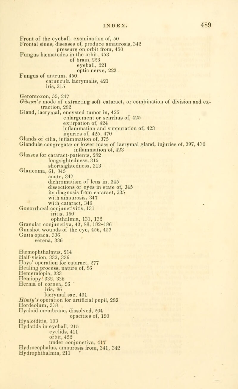 Front of the eyeball, examination of, 50 Frontal sinus, diseases of, produce amaurosis, 342 pressure on orbit from, 450 Fungus Iiaematodes in the orbit, 453 of brain, 223 eyeball, 221 optic nerve, 223 Fungus of antrum, 450 caruncula lacrymalis, 421 iris, 215 Gerontoxon, 55, 247 Gibson's mode of extracting soft cataract, or combination of division and ex- traction, 282 Gland, lacrymal, encysted tumor in, 425 enlargement or scirrhus of, 425 extirpation of, 424 inflammation and suppuration of, 423 injuries of, 425, 470 Glands of cilia, inflammation of, 375 Glandulns congregatag or lower mass of lacrymal gland, injuries of, 397, 470 inflammation of, 423 Glasses for cataract-patients, 282 longsightedness, 315 shortsightedness, 313 Glaucoma, 61, 345 acute, 347 dichromatism of lens in, 345 dissections of eyes in state of, 345 its diagnosis from cataract, 235 with amaurosis, 347 with cataract, 346 Gonorrhceal conjunctivitis, 131 iritis, 160 ophthalmia, 131, 132 Granular conjunctiva. 43, 89, 182-186 Gunshot wounds of the eye, 456, 457 Guttaopaca, 336 serena, 336 Haemophthalmus, 214 Half-vision, 332, 336 Hays' operation for cataract, 277 Healing process, nature of, 86 Hemeralopia, 333 Hemiopy,' 332, 336 Hernia of cornea, 96 iris, 96 lacrymal sac, 431 Himly's operation for artificial pupil, 298 Hordeolum, 378 . Hyaloid membrane, dissolved, 204 opacities of, 190 Hyaloiditis, 103 Hydatids in eyeball, 215 eyelids, 411 o'rbit, 452 under conjunctiva, 417 Hydrocephalus, amaurosis from, 341, 342 Hydrophthalmia, 211 *