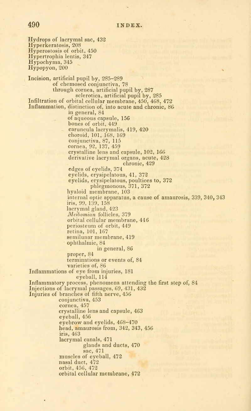 Hydrops of lacrymal sac, 432 Hyperkeratosis, 208 Hyperostosis of orbit, 450 Hypertrophia lentis, 347 Hypochyma, 345 Hypopyon, 200 Incision, artificial pupil by, 285-289 of chemosed conjunctiva, 78 through cornea, artificial pupil by, 287 sclerotica, artificial pupil by, 285 Infiltration of orbital cellular membrane, 450, 468, 472 Inflammation, distinction of, into acute and chronic, 86 in general, 84 of aqueous capsule, 156 bones of orbit, 449 caruncula lacrymalis, 419, 420 choroid, 101, 168, 169 conjunctiva, 87, 115 cornea, 92, 137, 459 crystalline lens and capsule, 102, 166 derivative lacrymal organs, acute, 428 chronic, 429 edges of eyelids, 374 eyelids, erysipelatous, 41, 372 eyelids, erysipelatous, poultices to, 372 phlegmonous, 371, 372 hyaloid membrane, 103 internal optic apparatus, a cause of amaurosis, 339, 340, 343 iris, 99, 139, 158 lacrymal gland, 423 Meibomian follicles, 379 orbital cellular membrane, 446 periosteum of orbit, 449 retina, 101, 167 semilunar membrane, 419 ophthalmic, 84 in general, 86 proper, 84 terminations or events of, 84 varieties of, 86 Inflammations of eye from injuries, 181 eyeball, 114 Inflammatory process, phenomena attending the first step of, 84 Injections of lacrymal passages, 69, 431, 432 Injuries of branches of fifth nerve, 456 conjunctiva, 453 cornea, 457 crystalline lens and capsule, 463 eyeball, 456 eyebrow and eyelids, 468-470 head, amaurosis from, 342, 343, 456 iris, 463 lacrymal canals, 471 glands and ducts, 470 sac, 471 muscles of eyeball, 472 nasal duct, 472 orbit, 456, 472 orbital cellular membrane, 472
