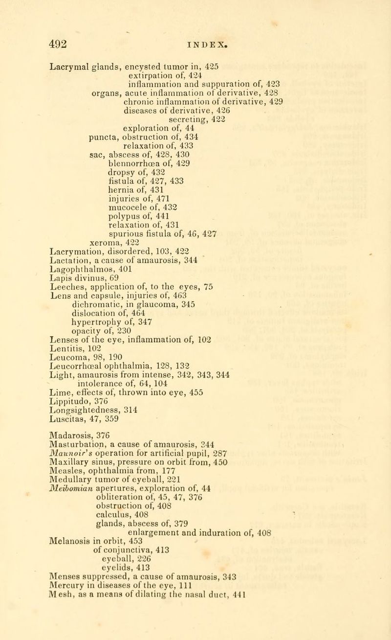 Lacrymal glands, encysted tumor in, 425 extirpation of, 424 inflammation and suppuration of, 423 organs, acute inflammation of derivative, 428 chronic inflammation of derivative, 429 diseases of derivative, 426 secreting, 422 exploration of, 44 puncta, obstruction of, 434 relaxation of, 433 sac, abscess of, 428, 430 blennorrhoea of, 429 dropsy of, 432 fistula of, 427, 433 hernia of, 431 injuries of, 471 mucocele of, 432 polypus of, 441 relaxation of, 431 spurious fistula of, 46, 427 xeroma, 422 Lacrymation, disordered, 103, 422 Lactation, a cause of amaurosis, 344 Lagophthalmos, 401 Lapis divinus, 69 Leeches, application of, to the eyes, 75 Lens and capsule, injuries of, 463 dichromatic, in glaucoma, 345 dislocation of, 464 hypertrophy of, 347 opacity of, 230 Lenses of the eye, inflammation of, 102 Lentitis, 102 Leucoma, 98, 190 Leucorrhceal ophthalmia, 128, 132 Light, amaurosis from intense, 342, 343, 344 intolerance of, 64, 104 Lime, effects of, thrown into eye, 455 Lippitudo, 376 Longsightedness, 314 Luscitas, 47, 359 Madarosis, 376 Masturbation, a cause of amaurosis, 344 31au?ioir's operation for artificial pupil, 287 Maxillary sinus, pressure on orbit from, 450 Measles, ophthalmia from, 177 Medullary tumor of eyeball, 221 Meibomian apertures, exploration of, 44 obliteration of, 45, 47, 376 obstruction of, 408 calculus, 408 glands, abscess of, 379 enlargement and induration of, 408 Melanosis in orbit, 453 of conjunctiva, 413 eyeball, 226 eyelids, 413 Menses suppressed, a cause of amaurosis, 343 Mercury in diseases of the eye, 111 Mesh, as a means of dilating the nasal duct, 441