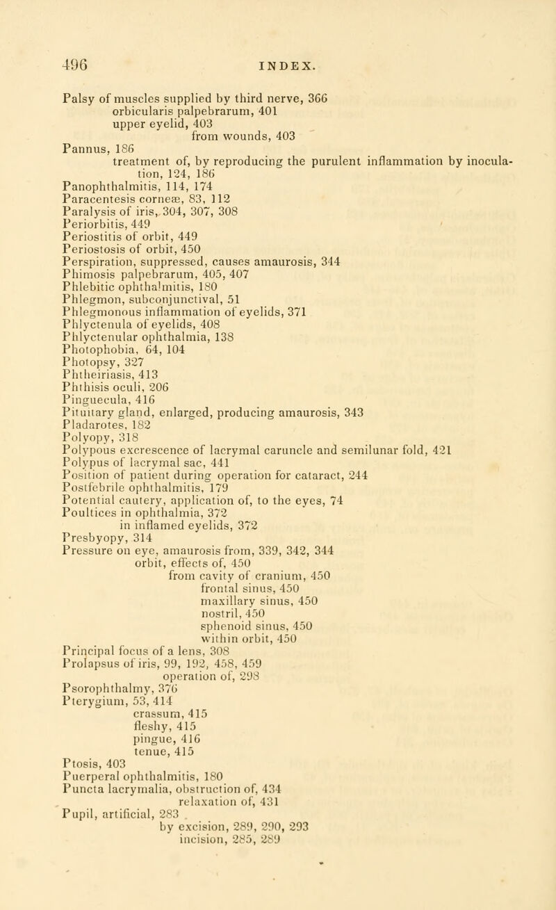 Palsy of muscles supplied by third nerve, 366 orbicularis palpebrarum, 401 upper eyelid, 403 from wounds, 403 Pannus, 186 treatment of, by reproducing the purulent inflammation by inocula- tion, 124, 186 Panophthalmitis, 114, 174 Paracentesis corneas, 83, 112 Paralysis of iris, 304, 307, 308 Periorbitis, 449 Periostitis of orbit, 449 Periostosis of orbit, 450 Perspiration, suppressed, causes amaurosis, 344 Phimosis palpebrarum, 405, 407 Phlebitic ophthalmitis, 180 Phlegmon, subconjunctival, 51 Phlegmonous inflammation of eyelids, 371 Phlyctenula of eyelids, 408 Phlyctenular ophthalmia, 138 Photophobia, 64, 104 Pholopsy, 327 Phtheiriasis, 413 Phihisis oculi, 206 Pinguecula, 416 Pituiiary gland, enlarged, producing amaurosis, 343 Pladarotes, 182 Polyopy, 318 Polypous excrescence of lacrymal caruncle and semilunar fold, 421 Polypus of lacrymal sac, 441 Position of patient during operation for cataract, 244 Postfebrile ophthalmitis, 179 Potential cautery, application of, to the eyes, 74 Poultices in ophthalmia, 372 in inflamed eyelids, 372 Presbyopy, 314 Pressure on eye, amaurosis from, 339, 342, 344 orbit, effects of, 450 from cavity of cranium, 450 frontal sinus, 450 maxillary sinus, 450 nostril, 450 sphenoid sinus, 450 within orbit, 450 Principal focus of a lens, 308 Prolapsus of iris, 99, 192, 458, 459 operation of, 298 Psorophthalmy, 376 Pterygium, 53, 414 crassum, 415 fleshy,415 pingue, 416 tenue,415 Ptosis, 403 Puerperal ophthalmitis, 180 Puncta lacrymalia, obstruction of, 434 relaxation of, 431 Pupil, artificial, 283 by excision, 289, 290, 293 incision, 285, 289