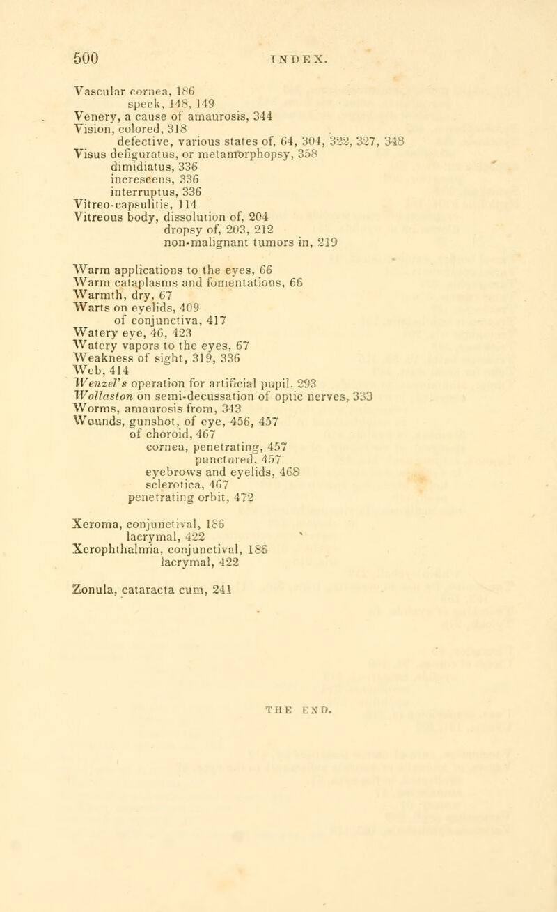 Vascular cornea, 186 speck,148,149 Venery, a cause of amaurosis, 344 Vision, colored, 318 defective, various states of, 64, 304, 322, 327, 318 Visus defiguratus, or melarrrorphopsy, 358 dimidiatus, 336 increscens, 336 interruptus, 336 Vitreo-oapsulitis, 114 Vitreous body, dissolution of, 204 dropsy of, 203, 212 non-malignant tumors in, 219 Warm applications to the eyes, 66 Warm cataplasms and fomentations, 66 Warmth, dry, 67 Warts on eyelids, 409 of conjunctiva, 417 Watery eye, 46, 423 Watery vapors to the eyes, 67 Weakness of sight, 319, 336 Web, 414 WenzeVs operation for artificial pupil. 293 Wollaslon on semi-decussation of optic nerves, 333 Worms, amaurosis from, 343 Wounds, gunshot, of eye, 456, 457 of choroid, 467 cornea, penetrating, 457 punctured, 457 eyebrows and eyelids, 46S sclerotica, 467 penetrating orbit, 472 Xeroma, conjunctival, 186 lacrymal, 422 Xerophthalmia, conjunctival, 186 lacrymal, 422 Zonula, cataracta cum, 241 Tdt; e x i).