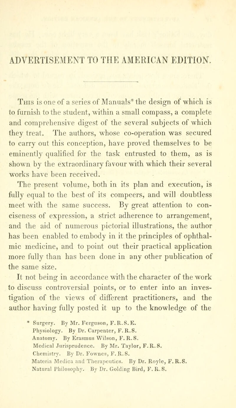 ADVERTISEMENT TO THE AMERICAN EDITION. This is one of a series of Manuals* the design of which is to furnish to the student, within a small compass, a complete and comprehensive digest of the several subjects of which they treat. The authors, whose co-operation was secured to carry out this conception, have proved themselves to be eminently qualified for the task entrusted to them, as is shown by the extraordinary favour with which their several works have been received. The present volume, both in its plan and execution, is fully equal to the best of its compeers, and will doubtless meet with the same success. By great attention to con- ciseness of expression, a strict adherence to arrangement, and the aid of numerous pictorial illustrations, the author has been enabled to embody in it the principles of ophthal- mic medicine, and to point out their practical application more fully than has been done in any other publication of the same size. It not being in accordance with the character of the work to discuss controversial points, or to enter into an inves- tigation of the views of different practitioners, and the author having fully posted it up to the knowledge of the * Surgery. By Mr. Ferguson, F.R.S. E. Physiology. By Dr. Carpenter, F. R.S. Anatomy. By Erasmus Wilson, F. R.S. Medical Jurisprudence. By Mr. Taylor, F. R. S. Chemistry. By Dr. Fownes, F. R. S. Materia Medica and Therapeutics. By Dr. Royle, F.R.S. Natural Philosophy. By Dr. Golding Bird, F. R. S.