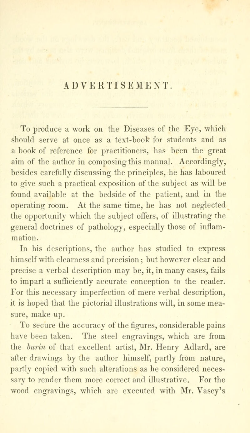 ADVERTISEMENT To produce a work on the Diseases of the Eye, which should serve at once as a text-book for students and as a book of reference for practitioners, has been the great aim of the author in composing this manual. Accordingly, besides carefully discussing the principles, he has laboured to give such a practical exposition of the subject as will be found available at the bedside of the patient, and in the operating room. At the same time, he has not neglected the opportunity which the subject offers, of illustrating the general doctrines of pathology, especially those of inflam- mation. In his descriptions, the author has studied to express himself with clearness and precision; but however clear and precise a verbal description may be, it, in many cases, fails to impart a sufficiently accurate conception to the reader. For this necessary imperfection of mere verbal description, it is hoped that the pictorial illustrations will, in some mea- sure, make up. To secure the accuracy of the figures, considerable pains have been taken. The steel engravings, which are from the burin of that excellent artist, Mr. Henry Adlard, are after drawings by the author himself, partly from nature, partly copied with such alterations as he considered neces- sary to render them more correct and illustrative. For the wood engravings, which are executed with Mr. Vasey's