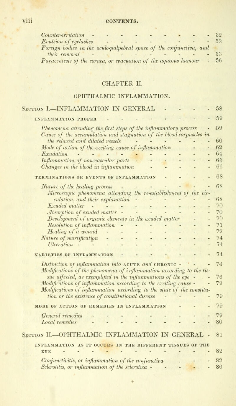 Counter-irritation --------- 52 Evulsion of eyelashes --------53 Foreign bodies in the oculo-palpebral space of the conjunctiva, and their removal - - - - - - - - -53 Paracentesis of the cornea, or evacuation of the aqueous humour - 56 CHAPTER II. OPHTHALMIC INFLAMMATION. Section- I.—INFLAMMATION IN GENERAL ... 58 INFLAMMATION PIlorEIt 59 Phenomena attending the first steps of the inflammatory process - 59 Cause of the accumulation and stagnation of the blood-corpuscles in the relaxed and dilated vessels ------ 60 Mode of action of tlic exciting cause of inflammation - - - 62 Exudation - - - - - - - - - -64 Inflammation of non-vascular parts ------ 65 Changes in the blood in inflammation - - - - - 66 TERMINATIONS OR EVENTS OF INTLAMMATION - - - - 68 Nature of the healing process - - - - - - -6S Microscopic phenomena, attending the re-establishment of the cir- culation, and their explanation - - - - - - 68 Exuded matter - - • <• - - - - 70 Absorption of exuded matter - - - - - - -70 Development of organic elements in the exuded matter - - 70 Resolution of inflammation - - - - - - -71 Healing of a wound --------72 Nature of mortification - - - - - - - -74 Ulceration ----------74 VARIETIES OF INFLAMMATION -------74 Distinction.of inflammation into acute and chronic - ' - - 74 Modifications of the phenomena of inflammation according to the tis- sin affected, as exemplified in the inflammations of the eye - - 76 Modifications of inflammation according to the exciting cause - - 79 Modifications of inflammation according to the state of the constitvi- tion or the existence of constitutional disease - - - - 79 mode of action of remedies in inflammation - - - 79 General remedies - - - - - - - - -79 local remedies --------- 80 Section II.—OPHTHALMIC INFLAMMATION IN GENERAL - 81 inflammation as it occurs in the different tissues of the EYE 82 Conjunctivitis, or inflammation of the conjunctiva . - - 82 Sclerotitis, or inflammation of tlic sclerotica 86