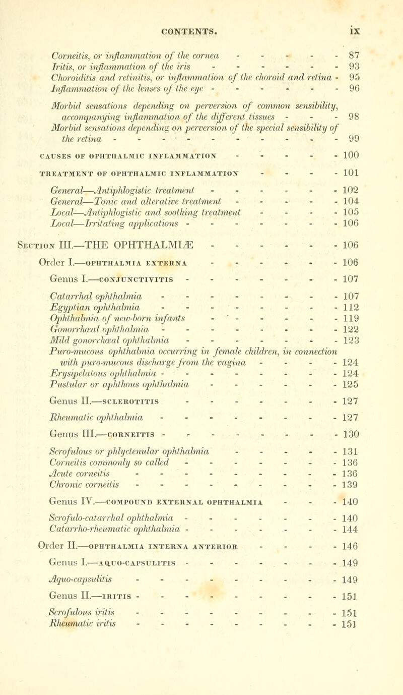 Corneitis, or inflammation of the cornea - - - - -87 Iritis, or inflammation of the iris ------ 93 Choroiditis and retinitis, or inflammation of the choroid and retina - 95 Inflammation of the lenses of the eye ------ 96 Morbid sensations depending on perversion of common sensibility, accompanying inflammation of the different tissues • - - 98 Morbid sensations depending on perversion of the special sensibility of the retina - - -- 99 CAUSES OF OPHTHALMIC INFLAMMATION ----- 100 TREATMENT OF OPHTHALMIC INFLAMMATION - 101 General—Antiphlogistic treatment ...... 102 General—Tonic and alterative treatment ----- 104 Local—Antiphlogistic and soothing treatment . . . . 105 Local—Irritating applications ------- 106 Section ILL—THE OPHTHALMIA 106 Order I.—ophthalmia externa ------ 106 Genus I.—conjunctivitis ------- 107 Catarrhal ophthalmia ........ 107 Egyptian ophthalmia - - - - - - - -112 Ophthalmia of new-born infants - ' 119 Gonorrluzal ophthalmia -------- 122 Mild gonorrhaal ophthalmia 123 Puro^mucous ophthalmia occurring in female children, in connection with puro-mucous discharge from the vagina . . - . 124 Erysipelatous ophthalmia -------- 124 Pustular or aphthous ophthalmia ...... 125 Genus II.—sclerotitis ------- 127 Rheumatic ophthalmia ........ 127 Genus III.—corneitis 130 Scrofulous or phlyctenular ophthalmia - - • - -131 Corneitis commonly so called ....... 136 Acute corneitis ......... 136 Chronic corneitis - - - - - - - - -139 Genus IV.—compound external ophthalmia ... 140 Scrofulo-catarrhal ophthalmia ------- 140 Catarrho-rhcumatic ophthalmia ------- 144 Order II.—ophthalmia interna anterior ... - 146 Genus I.—aq.uo-capsulitis ------- 149 Aquo-capsulitis - - - - - - - - -149 Genus II.—iritis --------- 151 Scrofulous iritis - - - - - - - - -151 Rlieumatic iritis - - - - - - - - -151