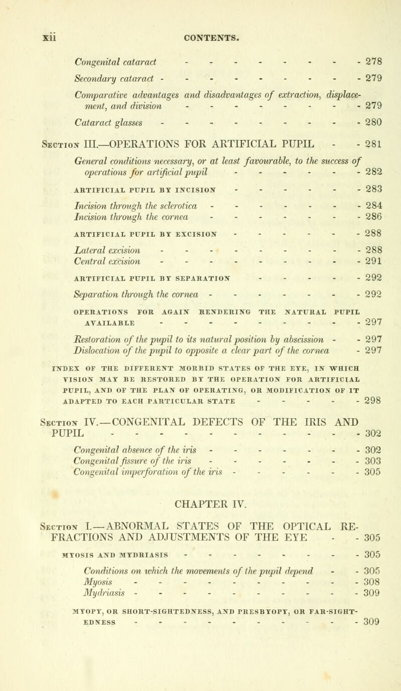Congenital cataract - -278 Secondary cataract --------- 279 Comparative advantages and disadvantages of extraction, displace- ment, and division - - - - - - - -279 Cataract glasses 280 Section III.—OPERATIONS FOR ARTIFICIAL PUPIL - - 281 General conditions necessary, or at least favourable, to the success of operations for artificial pupil - - - - - -282 ARTIFICIAL PUPIL BT INCISION 283 Incision through the sclerotica - - - - - - -284 Incision through the cornea - - - - - - -286 ARTIFICIAL PUPIL BT EXCISION 288 Lateral excision --------- 288 Central excision - - - - - - - - -291 ARTIFICIAL PUPIL BT SEPARATION ----- 292 Separation through the cornea 292 OPERATIONS FOR AGAIN RENDERING THE NATURAL PUPIL AVAILABLE 297 Restoration of the pupil to its natural position by abscission - - 297 Dislocation of the pupil to opposite a clear part of the cornea - 297 INDEX OF THE DIFFERENT MORBID STATES OF THE ETE, IN WHICH VISION MAT BE RESTORED BT THE OPERATION FOR ARTIFICIAL PUPIL, AND OF THE PLAN OF OPERATING, OR MODIFICATION OF IT ADAPTED TO EACH PARTICULAR STATE 298 Section IV. —CONGENITAL DEFECTS OF THE IRIS AND PUPIL 302 Congenital absence of the iris 302 Congenital fissure of the iris ------- 303 Congenital imperforation of the iris ------ 305 CHAPTER IV. Section I. —ABNORMAL STATES OF THE OPTICAL RE- FRACTIONS AND ADJUSTMENTS OF THE EYE - - 305 MTOSIS AND MTDRIASIS 305 Conditions on which the movements of the pupil depend - - 305 Myosis 308 Mydriasis 309 MTOPT, OR SHORT-SIGHTEDNESS, AND PRESBTOPT, OR FAR-SIGHT- EDNESS ----- 309