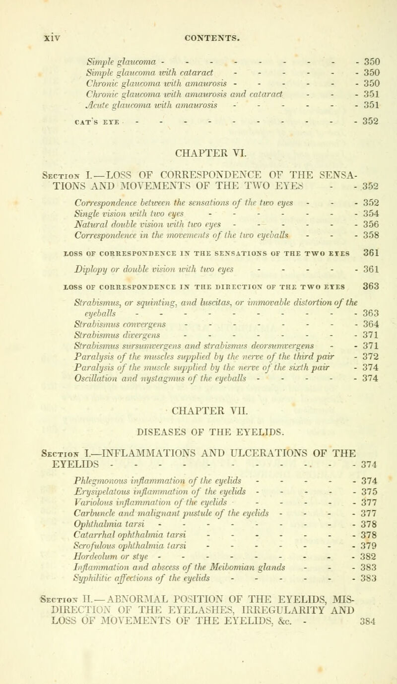 Simple glaucoma ---- 350 Simple glaucoma with cataract ...... 350 Chronic glaucoma with amaurosis ------ 350 Chronic glaucoma with amaurosis and cataract ... 351 Acute glaucoma with amaurosis ------ 351 cat's eye 352 CHAPTER VI. Section I. —LOSS OF CORRESPONDENCE OF THE SENSA- TIONS AND MOVEMENTS OF THE TWO EYES - - 352 Correspondence between tin a nsations of the two eyes - - - 352 Single vision with two eyes -------- 354 Natural double vision with two ryes ------ 356 Correspondence in the movements of the two eyeballs - 358 XOSS OF CORRESPONDENCE IN THE SENSATIONS OF THE TWO EYES 361 Diplopy or double vision with two eyes - - - - - 361 XOSS OF CORRESPONDENCE IN THE DIRECTION OF THE TWO EXES 363 Strabismus, or squinting, and luscitas, or immovable distortion of the eyeballs - 363 Strabismus convergens -------- 364 Strabismus diver sens - - - - - - - -371 Strabismus sursumoergens and strabismi's deorsumvergens - - 371 Paralysis of the muscles supplied by the nerve of the third pair - 372 Paralysis of the musch supplied by th mrve of the sixth pair - 374 Oscillation and nystagmus of the eyeballs 374 CHAPTER VII. DISEASES OF THE EYELIDS. Section I.—INFLAMMATIONS AND ULCERATIONS OF THE EYELIDS - - 374 Phlegmonous inflammation of the eyelids ----- 374 Erysipelatous inflammation of the eyelids ----- 375 Variolous inflammation of '-the eyelids - 377 Carbuncle and malignant pustule of the eyelids - 377 Ophthalmia tarsi 378 Catarrhal ophthalmia tarsi ------- 378 Scrofulous ophthalmia tarsi ------- 379 Hordeolum or stye --------- 382 I,iflammation and abscess of the Meibomian glands ... 383 Syjihilitic affections of the eyelids ...... 383 Section H.—ABNORMAL POSITION OF THE EYELIDS, MIS- DIRECTION OF THE EYELASHES, IRREGULARITY AND LOSS OF MOVEMENTS OF THE EYELIDS. &c. - 384