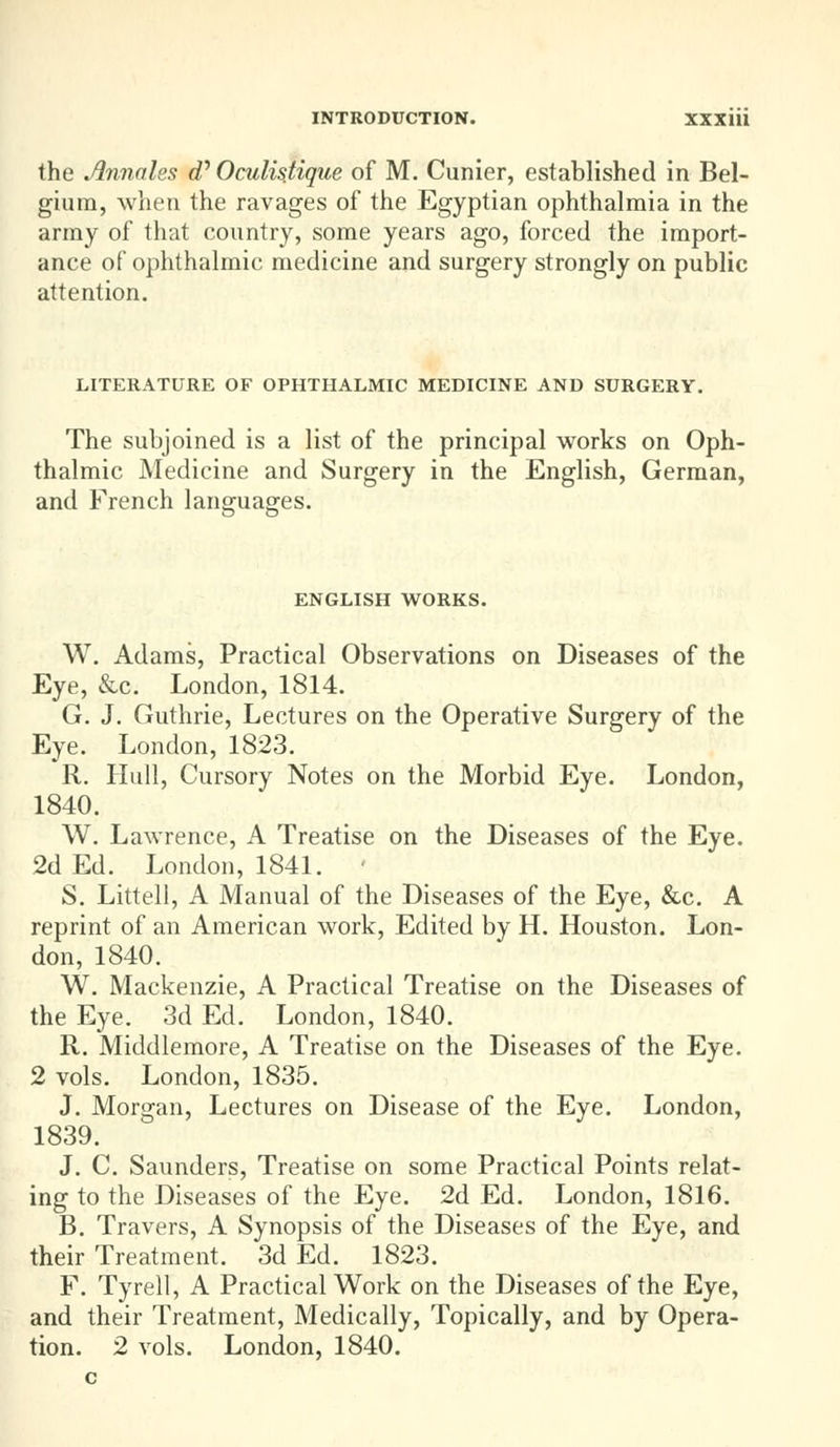 the Jlnnales eP Oculistique of M. Cunier, established in Bel- gium, when the ravages of the Egyptian ophthalmia in the army of that country, some years ago, forced the import- ance of ophthalmic medicine and surgery strongly on public attention. LITERATURE OF OPHTHALMIC MEDICINE AND SURGERY. The subjoined is a list of the principal works on Oph- thalmic Medicine and Surgery in the English, German, and French languages. ENGLISH WORKS. W. Adams, Practical Observations on Diseases of the Eye, &c. London, 1814. G. J. Guthrie, Lectures on the Operative Surgery of the Eye. London, 1823. R. Hull, Cursory Notes on the Morbid Eye. London, 1840. W. Lawrence, A Treatise on the Diseases of the Eye. 2d Ed. London, 1841. • S. Littell, A Manual of the Diseases of the Eye, &c. A reprint of an American work, Edited by H. Houston. Lon- don, 1840. W. Mackenzie, A Practical Treatise on the Diseases of the Eye. 3d Ed. London, 1840. R. Middlemore, A Treatise on the Diseases of the Eye. 2 vols. London, 1835. J. Morgan, Lectures on Disease of the Eye. London, 1839. J. C. Saunders, Treatise on some Practical Points relat- ing to the Diseases of the Eye. 2d Ed. London, 1816. B. Travers, A Synopsis of the Diseases of the Eye, and their Treatment. 3d Ed. 1823. F. Tyrell, A Practical Work on the Diseases of the Eye, and their Treatment, Medically, Topically, and by Opera-