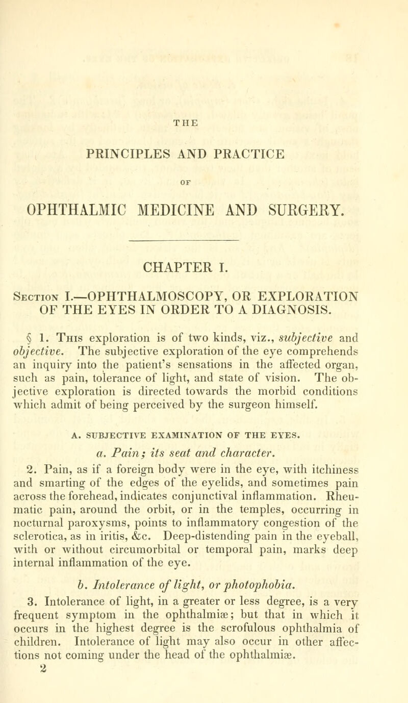 THE PRINCIPLES AND PRACTICE OPHTHALMIC MEDICINE AND SURGERY. CHAPTER I. Section I.—OPHTHALMOSCOPY, OR EXPLORATION OF THE EYES IN ORDER TO A DIAGNOSIS. § 1. This exploration is of two kinds, viz., subjective and objective. The subjective exploration of the eye comprehends an inquiry into the patient's sensations in the affected organ, such as pain, tolerance of light, and state of vision. The ob- jective exploration is directed toAvards the morbid conditions which admit of being perceived by the surgeon himself. A. SUBJECTIVE EXAMINATION OF THE EYES. a. Pain; its seat and character. 2. Pain, as if a foreign body were in the eye, with itchiness and smarting of the edges of the eyelids, and sometimes pain across the forehead, indicates conjunctival inflammation. Rheu- matic pain, around the orbit, or in the temples, occurring in nocturnal paroxysms, points to inflammatory congestion of the sclerotica, as in iritis, &c. Deep-distending pain in the eyeball, with or without circumorbital or temporal pain, marks deep internal inflammation of the eye. b. Intolerance of light, or photophobia. 3. Intolerance of light, in a greater or less degree, is a very frequent symptom in the ophthalmias; but that in which it. occurs in the highest degree is the scrofulous ophthalmia of children. Intolerance of light may also occur in other affec- tions not coming under the head of the ophthalmiae. 2