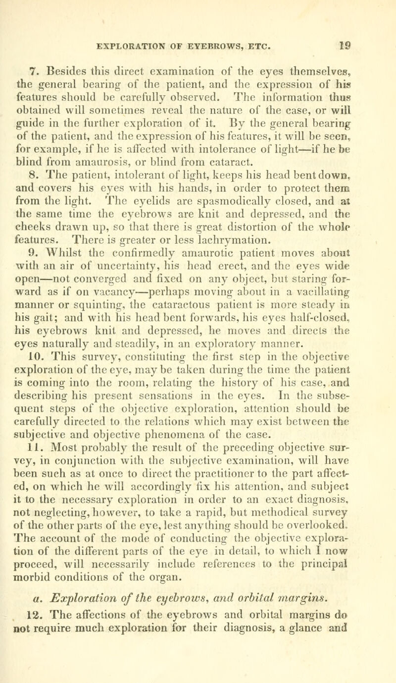 7. Besides this direct examination of the eyes themselves, the general bearing of the patient, and the expression of his features should be carefully observed. The information thus obtained will sometimes reveal the nature of the case, or will guide in the further exploration of it. By the general bearing of the patient, and the expression of his features, it will be seen,, for example, if he is affected with intolerance of light—if he be blind from amaurosis, or blind from cataract. 8. The patient, intolerant of light, keeps his head bent down, and covers his eyes with his hands, in order to protect them from the light. The eyelids are spasmodically closed, and at the same time the eyebrows are knit and depressed, and the cheeks drawn up, so that there is great distortion of the whole features. There is greater or less lachrymation. 9. Whilst the confirmedly amaurotic patient moves about with an air of uncertainty, his head erect, and the eyes wide open—not converged and fixed on any object, but staring for- ward as if on vacancy—perhaps moving about in a vacillating manner or squinting, the cataractous patient is more steady in his gait; and with his head bent forwards, his eyes half-closed, his eyebrows knit and depressed, he moves and directs the eyes naturally and steadily, in an exploratory manner. 10. This survey, constituting the first step in the objective exploration of the eye, may be taken during the time the patient is coming into the room, relating the history of his case, and describing his present sensations in the eyes. In the subse- quent steps of the objective exploration, attention should be carefully directed to the relations which may exist between the subjective and objective phenomena of the case. 11. Most probably the result of the preceding objective sur- vey, in conjunction with the subjective examination, will have been such as at once to direct the practitioner to the part affects ed, on which he will accordingly fix his attention, and subject it to the necessary exploration in order to an exact diagnosis, not neglecting, however, to take a rapid, but methodical survey of the other parts of the eye, lest anything should be overlooked. The account of the mode of conducting the objective explora- tion of the different parts of the eye in detail, to which I now proceed, will necessarily include references to the principal morbid conditions of the organ. a. Exploration of the eyebrows, and orbital margins. 12. The affections of the eyebrows and orbital margins do not require much exploration for their diagnosis, a glance and