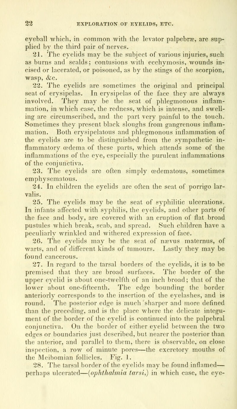 eyeball which, in common with the levator palpebrse, are sup- plied by the third pair of nerves. 21. The eyelids may be the subject of various injuries, such as burns and scalds; contusions with ecchymosis, wounds in- cised or lacerated, or poisoned, as by the stings of the scorpion, wasp, &c. 22. The eyelids are sometimes the original and principal seat of erysipelas. In erysipelas of the face they are always involved. They may be the seat of phlegmonous inflam- mation, in which case, the redness, which is intense, and swell- ing are circumscribed, and the part very painful to the touch. Sometimes they present black sloughs from gangrenous inflam- mation. Both erysipelatous and phlegmonous inflammation of the eyelids are to be distinguished from the sympathetic in- flammatory cedema of these parts, which attends some of the inflammations of the eye, especially the purulent inflammations of the conjunctiva. 23. The eyelids are often simply (edematous, sometimes emphysematous. 24. In children the eyelids are often the seat of porrigo lar- valis. 25. The eyelids may be the seat of syphilitic ulcerations. In infants affected with syphilis, the eyelids, and other parts of the face and body, are covered with an eruption of flat broad pustules which break, scab, and spread. Such children have a peculiarly wrinkled and withered expression of face. 26. The eyelids may be the seat of nsevus maternus, of warts, and of different kinds of tumours. Lastly they may be found cancerous. 27. In regard to the tarsal borders of the eyelids, it is to be premised that they are broad surfaces. The border of the upper eyelid is about one-twelfth of an inch broad; that of the lower about one-fifteenth. The edge bounding the border anteriorly corresponds to the insertion of the eyelashes, and is round. The posterior edge is much sharper and more defined than the preceding, and is the place where the delicate integu- ment of the border of the eyelid is continued into the palpebral conjunctiva. On the border of either eyelid between the two edges or boundaries just described, but nearer the posterior than the anterior, and parallel to them, there is observable, on close inspection, a row of minute pores—the excretory mouths of the Meibomian follicles. Fig. 1. 28. The tarsal border of the eyelids may be found inflamed— perhaps ulcerated—(ophthalmia tarsi,) in which case, the eye-