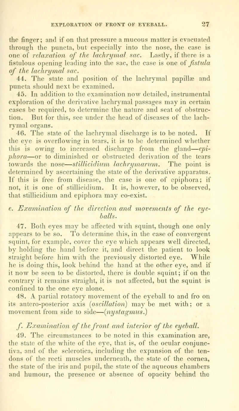 the finger; and if on that pressure a mucous matter is evacuated through the puncta, but especially into the nose, the case is one of relaxation of the lachrymal sac. Lastly, if there is a fistulous opening leading into the sac, the case is one of fistula of the lachrymal sac. 44. The state and position of the lachrymal papillae and puncta should next be examined. 45. In addition to the examination now detailed, instrumental exploration of the derivative lachrymal passages may in certain cases be required, to determine the nature and seat of obstruc- tion. But for this, see under the head of diseases of the lach- rymal organs. 46. The state of the lachrymal discharge is to be noted. If the eye is overflowing in tears, it is to be determined whether this is owing to increased discharge from the gland—epi- phora—or to diminished or obstructed derivation of the tears towards the nose—stillicidium lachrymarum. The point is determined by ascertaining the state of the derivative apparatus. If this is free from disease, the case is one of epiphora; if not, it is one of stillicidium. It is, however, to be observed, that stillicidium and epiphora may co-exist. e. Examination of the direction and movements of the eye- balls. 47. Both eyes may be affected with squint, though one only appears to be so. To determine this, in the case of convergent squint, for example, cover the eye which appears well directed, by holding the hand before it, and direct the patient to look straight before him with the previously distorted eye. While he is doing this, look behind the hand at the other eye, and if it now be seen to be distorted, there is double squint; if on the contrary it remains straight, it is not affected, but the squint is confined to the one eye alone. 48. A partial rotatory movement of the eyeball to and fro on its antero-posterior axis (oscillation) may be met with; or a movement from side to side—(nystagmus^) f Examination of the front and interior of the eyeball. 49. The circumstances to be noted in this examination are, the state of the white of the eye, that is, of the ocular conjunc- tiva, and of the sclerotica, including the expansion of the ten- dons of the recti muscles underneath, the state of the cornea, the state of the iris and pupil, the state of the aqueous chambers and humour, the presence or absence of opacity behind the