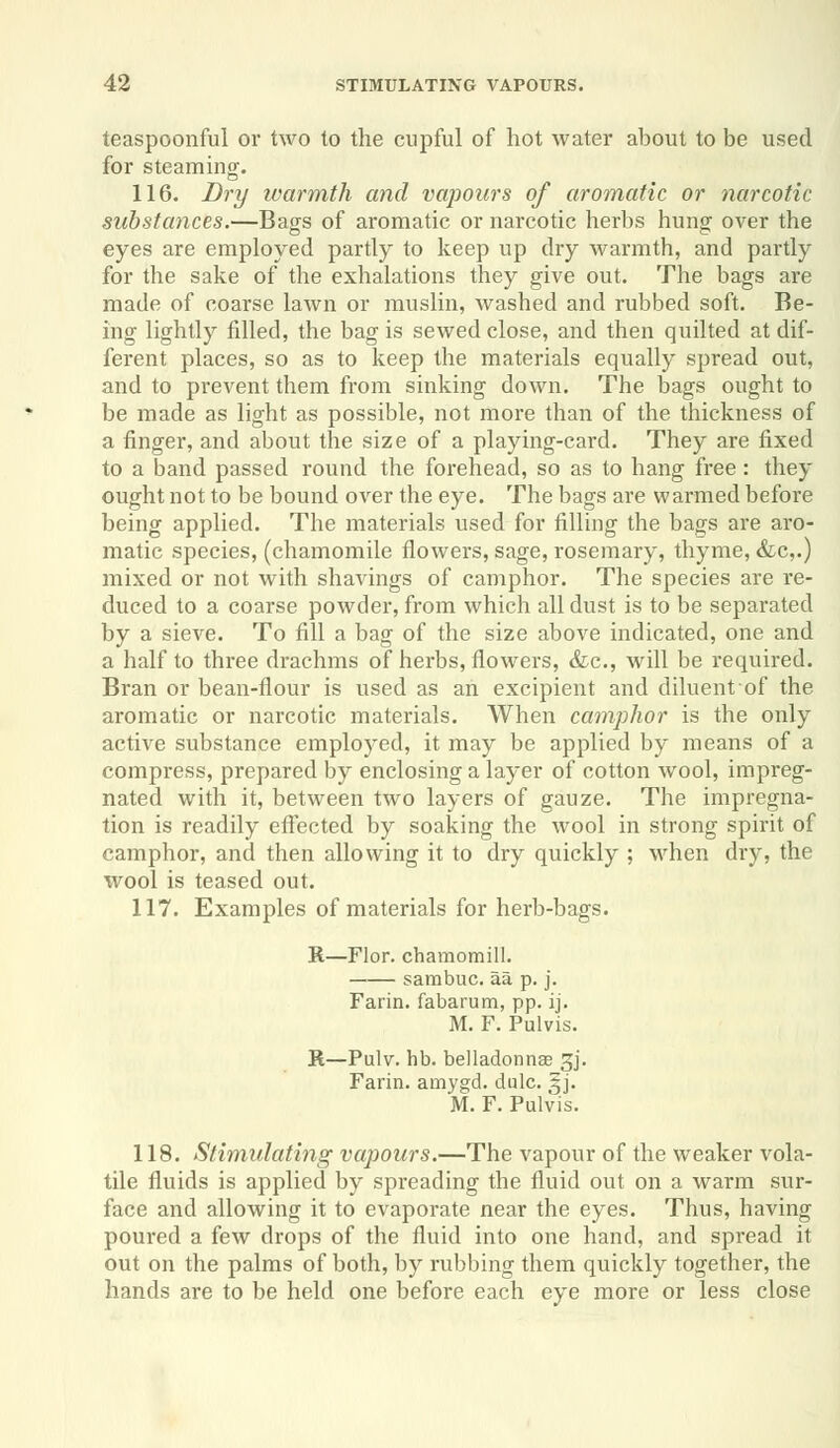 teaspoonful or two to the cupful of hot water about to be used for steaming. 116. Dry warmth and vapours of aromatic or narcotic substances.—Bags of aromatic or narcotic herbs hung over the eyes are employed partly to keep up dry warmth, and partly for the sake of the exhalations they give out. The bags are made of coarse lawn or muslin, washed and rubbed soft. Be- ing lightly filled, the bag is sewed close, and then quilted at dif- ferent places, so as to keep the materials equally spread out, and to prevent them from sinking down. The bags ought to be made as light as possible, not more than of the thickness of a finger, and about the size of a playing-card. They are fixed to a band passed round the forehead, so as to hang free: they ought not to be bound over the eye. The bags are warmed before being applied. The materials used for filling the bags are aro- matic species, (chamomile flowers, sage, rosemary, thyme, &c,.) mixed or not with shavings of camphor. The species are re- duced to a coarse powder, from which all dust is to be separated by a sieve. To fill a bag of the size above indicated, one and a half to three drachms of herbs, flowers, &c, will be required. Bran or bean-flour is used as an excipient and diluentof the aromatic or narcotic materials. When camphor is the only active substance employed, it may be applied by means of a compress, prepared by enclosing a layer of cotton wool, impreg- nated with it, between two layers of gauze. The impregna- tion is readily effected by soaking the wool in strong spirit of camphor, and then allowing it to dry quickly ; when dry, the wool is teased out. 117. Examples of materials for herb-bags. B.—Flor. chamomill. sambuc. aa p. j. Farin. fabarum, pp. ij. M. F. Pulvis. R—Pulv. hb. belladonnse gj. Farin. amygd. dulc. §j. M. F. Pulvis. 118. Stimulating vapours.—The vapour of the weaker vola- tile fluids is applied by spreading the fluid out on a warm sur- face and allowing it to evaporate near the eyes. Thus, having poured a few drops of the fluid into one hand, and spread it out on the palms of both, by rubbing them quickly together, the hands are to be held one before each eye more or less close