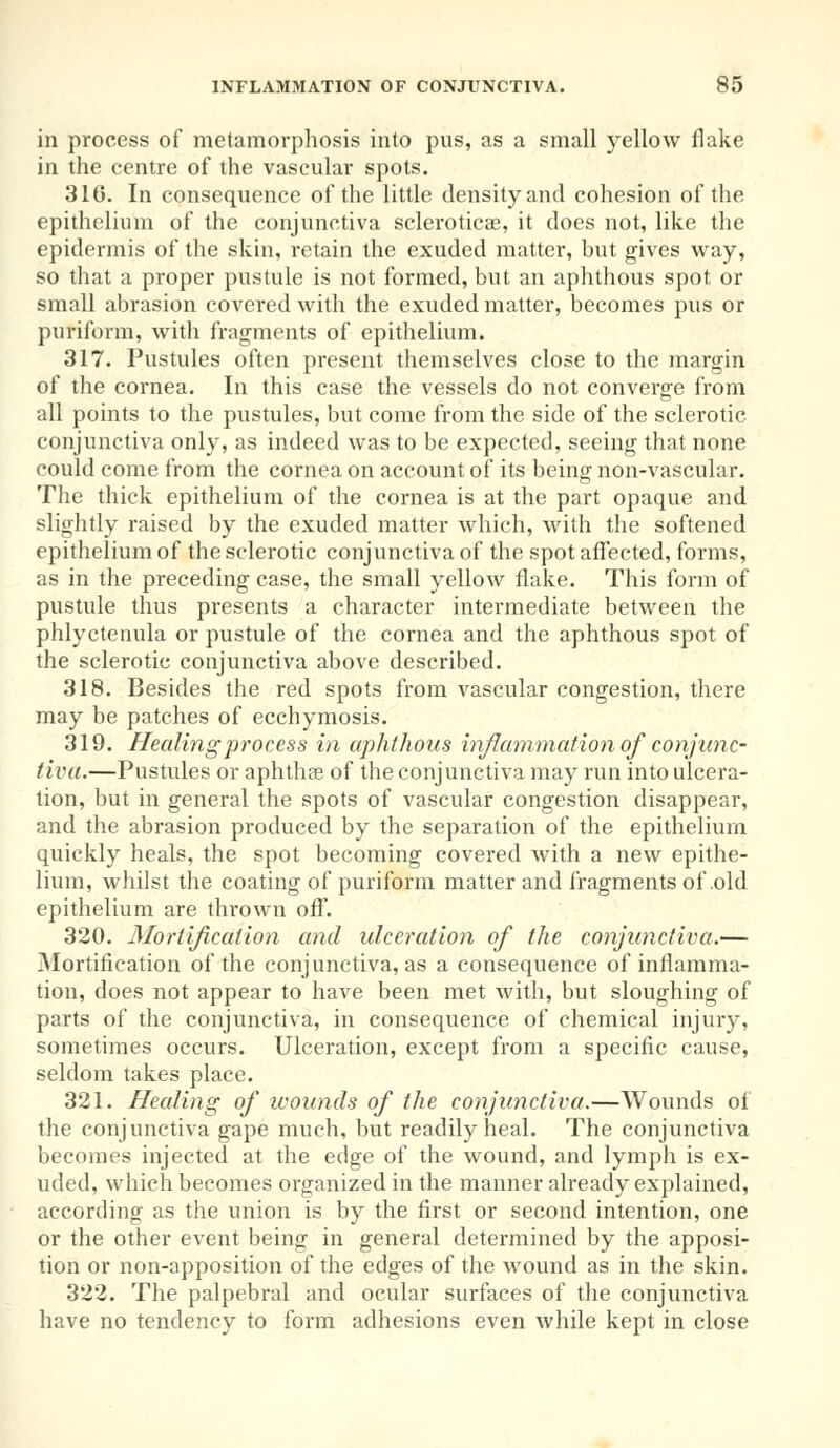 in process of metamorphosis into pus, as a small yellow flake in the centre of the vascular spots. 316. In consequence of the little density and cohesion of the epithelium of the conjunctiva scleroticae, it does not, like the epidermis of the skin, retain the exuded matter, but gives way, so that a proper pustule is not formed, but an aphthous spot or small abrasion covered with the exuded matter, becomes pus or puriform, with fragments of epithelium. 317. Pustules often present themselves close to the margin of the cornea. In this case the vessels do not converge from all points to the pustules, but come from the side of the sclerotic conjunctiva only, as indeed was to be expected, seeing that none could come from the cornea on account of its being non-vascular. The thick epithelium of the cornea is at the part opaque and slightly raised by the exuded matter which, with the softened epithelium of the sclerotic conjunctiva of the spot affected, forms, as in the preceding case, the small yellow flake. This form of pustule thus presents a character intermediate between the phlyctenula or pustule of the cornea and the aphthous spot of the sclerotic conjunctiva above described. 318. Besides the red spots from vascular congestion, there may be patches of ecchymosis. 319. Healing process in aphthous inflammation of conjunc- tiva.—Pustules or aphthae of the conjunctiva may run into ulcera- tion, but in general the spots of vascular congestion disappear, and the abrasion produced by the separation of the epithelium quickly heals, the spot becoming covered with a new epithe- lium, whilst the coating of puriform matter and fragments of old epithelium are thrown off. 320. Mortification and ulceration of the conjunctiva.— Mortification of the conjunctiva, as a consequence of inflamma- tion, does not appear to have been met with, but sloughing of parts of the conjunctiva, in consequence of chemical injury, sometimes occurs. Ulceration, except from a specific cause, seldom takes place. 321. Healing of wounds of the conjunctiva.—Wounds of the conjunctiva gape much, but readily heal. The conjunctiva becomes injected at the edge of the wound, and lymph is ex- uded, which becomes organized in the manner already explained, according as the union is by the first or second intention, one or the other event being in general determined by the apposi- tion or non-apposition of the edges of the wound as in the skin. 322. The palpebral and ocular surfaces of the conjunctiva have no tendency to form adhesions even while kept in close