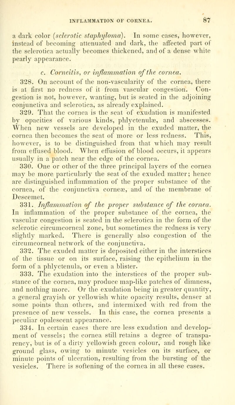 a dark color (sclerotic staphyloma). In some cases, however, instead of becoming attenuated and dark, the affected part of the sclerotica actually becomes thickened, and of a dense white pearly appearance. c. Corneitis, or inflammation of the cornea. 328. On account of the non-vascularity of the cornea, there is at first no redness of it from vascular congestion. Con- gestion is not, however, wanting, but is seated in the adjoining conjunctiva and sclerotica, as already explained. 329. That the cornea is the seat of exudation is manifested by opacities of various kinds, phlyctenular, and abscesses. When new vessels are developed in the exuded matter, the cornea then becomes the seat of more or less redness. This, however, is to be distinguished from that which may result from effused blood. When effusion of blood occurs, it appears usually in a patch near the edge of the cornea. 330. One or other of the three principal layers of the cornea may be more particularly the seat of the exuded matter; hence are distinguished inflammation of the proper substance of the cornea, of the conjunctiva corneae, and of the membrane of Descemet. 331. Inflammation of the proper substance of the cornea. In inflammation of the proper substance of the cornea, the vascular congestion is seated in the sclerotica in the form of the sclerotic circumcorneal zone, but sometimes the redness is very slightly marked. There is generally also congestion of the circumcorneal network of the conjunctiva. 332. The exuded matter is deposited either in the interstices of the tissue or on its surface, raising the epithelium in the form of a phlyctenula, or even a blister. 333. The exudation into the interstices of the proper sub- stance of the cornea, may produce map-like patches of dimness, and nothing more. Or the exudation being in greater quantity, a general grayish or yellowish white opacity results, denser at some points than others, and intermixed with red from the presence of new vessels. In this case, the cornea presents a peculiar opalescent appearance. 334. In certain cases there are less exudation and develop- ment of vessels; the cornea still retains a degree of transpa- rency, but is of a dirty yellowish green colour, and rough like ground glass, owing to minute vesicles on its surface, or minute points of ulceration, resulting from the bursting of the vesicles. There is softening of the cornea in all these cases.