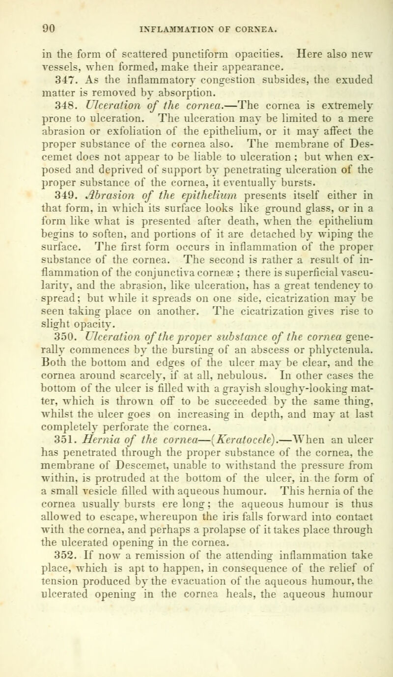 in the form of scattered punetiform opacities. Here also new vessels, when formed, make their appearance. 347. As the inflammatory congestion subsides, the exuded matter is removed by absorption. 348. Ulceration of the cornea.—The cornea is extremely prone to ulceration. The ulceration may be limited to a mere abrasion or exfoliation of the epithelium, or it may affect the proper substance of the cornea also. The membrane of Des- cemet does not appear to be liable to ulceration ; but when ex- posed and deprived of support by penetrating ulceration of the proper substance of the cornea, it eventually bursts. 349. Abrasion of the epithelium presents itself either in that form, in which its surface looks like ground glass, or in a form like what is presented after death, when the epithelium begins to soften, and portions of it are detached by wiping the surface. The first form occurs in inflammation of the proper substance of the cornea. The second is rather a result of in- flammation of the conjunctiva cornea?; there is superficial vascu- larity, and the abrasion, like ulceration, has a great tendency to spread; but while it spreads on one side, cicatrization may be seen taking place on another. The cicatrization gives rise to slight opacity. 350. Ulceration of the proper substance of the cornea gene- rally commences by the bursting of an abscess or phlyctenula. Both the bottom and edges of the ulcer may be clear, and the cornea around scarcely, if at all, nebulous. In other cases the bottom of the ulcer is filled with a grayish sloughy-looking mat- ter, which is thrown off to be succeeded by the same thing, whilst the ulcer goes on increasing in depth, and may at last completely perforate the cornea. 351. Hernia of the cornea—(Keratocele).—When an ulcer has penetrated through the proper substance of the cornea, the membrane of Descemet, unable to withstand the pressure from within, is protruded at the bottom of the ulcer, in the form of a small vesicle filled with aqueous humour. This hernia of the cornea usually bursts ere long; the aqueous humour is thus allowed to escape, whereupon the iris falls forward into contact with the cornea, and perhaps a prolapse of it takes place through the ulcerated opening in the cornea. 352. If now a remission of the attending inflammation take place, which is apt to happen, in consequence of the relief of tension produced by the evacuation of the aqueous humour, the ulcerated opening in the cornea heals, the aqueous humour