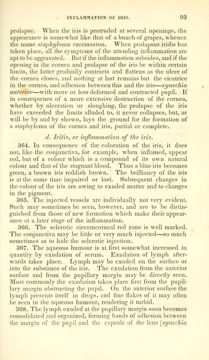 prolapse. When the iris is protruded at several opening's, the appearance is somewhat like that of a bunch of grapes, whence the name staphyloma racemosum. When prolapsus iridis has taken place, all the symptoms of the attending inflammation are apt to be aggravated. But if the inflammation subsides, and if the opening in the cornea and prolapse of the iris be within certain limits, the latter gradually contracts and flattens as the ulcer of the cornea closes, and nothing at last remains but the cicatrice in the cornea, and adhesion between this and the iris—synechia anterior—with more or less deformed and contracted pupil. If in consequence of a more extensive destruction of the cornea, whether by ulceration or sloughing, the prolapse of the iris have exceeded the limits alluded to, it never collapses, but, as will be by and by shown, lays the ground for the formation of a staphyloma of the cornea and iris, partial or complete. d. Iritis, or inflammation of the iris. 364. In consequence of the coloration of the iris, it does not, like the conjunctiva, for example, when inflamed, appear red, but of a colour which is a compound of its own natural colour and that of the stagnant blood. Thus a blue iris becomes green, a brown iris reddish brown. The brilliancy of the iris is at the same time impaired or lost. Subsequent changes in the colour of the iris are owing to exuded matter and to changes in the pigment. 365. The injected vessels are individually not very evident. Such may sometimes be seen, however, and are to be distin- guished from those of new formation which make their appear- ance at a later stage of the inflammation. 366. The sclerotic circumcorneal red zone is well marked. The conjunctiva may be little or very much injected—so much sometimes as to hide the sclerotic injection. 367. The aqueous humour is at first somewhat increased in quantity by exudation of serum. Exudation of lymph after- wards takes place. Lymph may be exuded on the surface or into the substance of the iris. The exudation from the anterior surface and from the pupillary margin may be directly seen. Most commonly the exudation takes place first from the pupil- lary margin obstructing the pupil. On the anterior surface the lymph presents itself in drops, and fine flakes of it may often be seen in the aqueous humour, rendering it turbid. 368. The lymph exuded at the pupillary margin soon becomes consolidated and organized, forming bands of adhesion between the margin of the pupil and the capsule of the lens [synechia