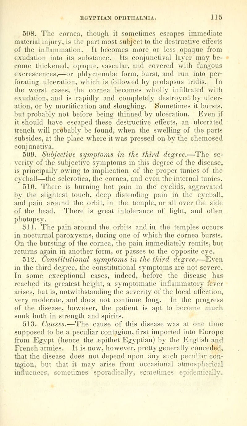 508. The cornea, though it sometimes escapes immediate material injury, is the part most subject to the destructive effects of the inflammation. It becomes more or less opaque from exudation into its substance. Its conjunctival layer may be- come thickened, opaque, vascular, and covered with fungous excrescences,—or phlyctenular form, burst, and run into per- forating ulceration, which is followed by prolapsus iridis. In the worst cases, the cornea becomes wholly infiltrated with exudation, and is rapidly and completely destroyed by ulcer- ation, or by mortification and sloughing. Sometimes it bursts, but probably not before being thinned by ulceration. Even if it should have escaped these destructive effects, an ulcerated trench will probably be found, when the swelling of the parts subsides, at the place where it was pressed on by the chemosed conjunctiva. 509. Subjective symptoms in the third degree.*—The se- verity of the subjective symptoms in this degree of the disease, is principally owing to implication of the proper tunics of the eyeball—the sclerotica, the cornea, and even the internal tunics. 510. There is burning hot pain in the eyelids, aggravated by the slightest touch, deep distending pain in the eyeball, and pain around the orbit, in the temple, or all over the side of the head. There is great intolerance of light, and often photopsy. 511. The pain around the orbits and in the temples occurs in nocturnal paroxysms, during one of which the cornea bursts. On the bursting of the cornea, the pain immediately remits, but returns again in another form, or passes to the opposite eye. 512. Constitutional symptoms in the third degree.—Even in the third degree, the constitutional symptoms are not severe. In some exceptional cases, indeed, before the disease has reached its greatest height, a symptomatic inflammatory fever arises, but is, notwithstanding the severity of the local affection, very moderate, and does not continue long. In the progress of the disease, however, the patient is apt to become much sunk both in strength and spirits. 513. Causes.—The cause of this disease was at one time supposed to be a peculiar contagion, first imported into Europe from Egypt (hence the epithet Egyptian) by the English and French armies. It is now, however, pretty generally conceded, that the disease does not depend upon any such peculiar con- tagion, but that it may arise from occasional atmospherical influences, sometimes sporadically, sometimes epidemically.