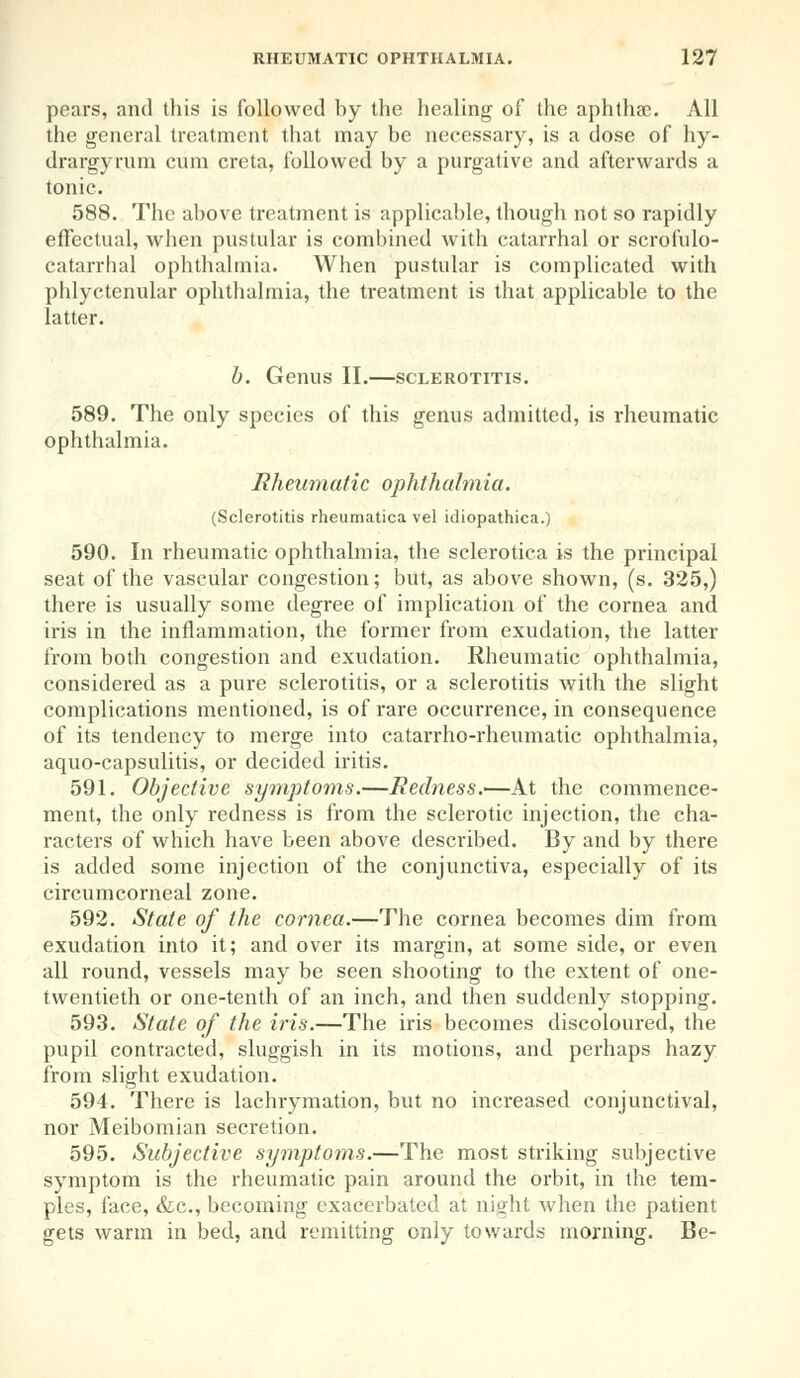 pears, and this is followed by the healing of the aphthae. All the general treatment that may be necessary, is a dose of hy- drargyrum cum creta, followed by a purgative and afterwards a tonic. 588. The above treatment is applicable, though not so rapidly effectual, when pustular is combined with catarrhal or scrofulo- catarrhal ophthalmia. When pustular is complicated with phlyctenular ophthalmia, the treatment is that applicable to the latter. b. Genus II.—sclerotitis. 589. The only species of this genus admitted, is rheumatic ophthalmia. Rheumatic ophthalmia. (Sclerotitis rheumatica vel idiopathica.) 590. In rheumatic ophthalmia, the sclerotica is the principal seat of the vascular congestion; but, as above shown, (s. 325,) there is usually some degree of implication of the cornea and iris in the inflammation, the former from exudation, the latter from both congestion and exudation. Rheumatic ophthalmia, considered as a pure sclerotitis, or a sclerotitis with the slight complications mentioned, is of rare occurrence, in consequence of its tendency to merge into catarrho-rheumatic ophthalmia, aquo-capsulitis, or decided iritis. 591. Objective symptoms.—Redness.'—At the commence- ment, the only redness is from the sclerotic injection, the cha- racters of which have been above described. By and by there is added some injection of the conjunctiva, especially of its circumcorneal zone. 592. State of the cornea.—The cornea becomes dim from exudation into it; and over its margin, at some side, or even all round, vessels may be seen shooting to the extent of one- twentieth or one-tenth of an inch, and then suddenly stopping. 593. State of the iris.—The iris becomes discoloured, the pupil contracted, sluggish in its motions, and perhaps hazy from slight exudation. 594. There is lachrymation, but no increased conjunctival, nor Meibomian secretion. 595. Subjective symptoms.—The most striking subjective symptom is the rheumatic pain around the orbit, in the tem- ples, face, &c, becoming exacerbated at night when the patient gets warm in bed, and remitting only towards morning. Be-