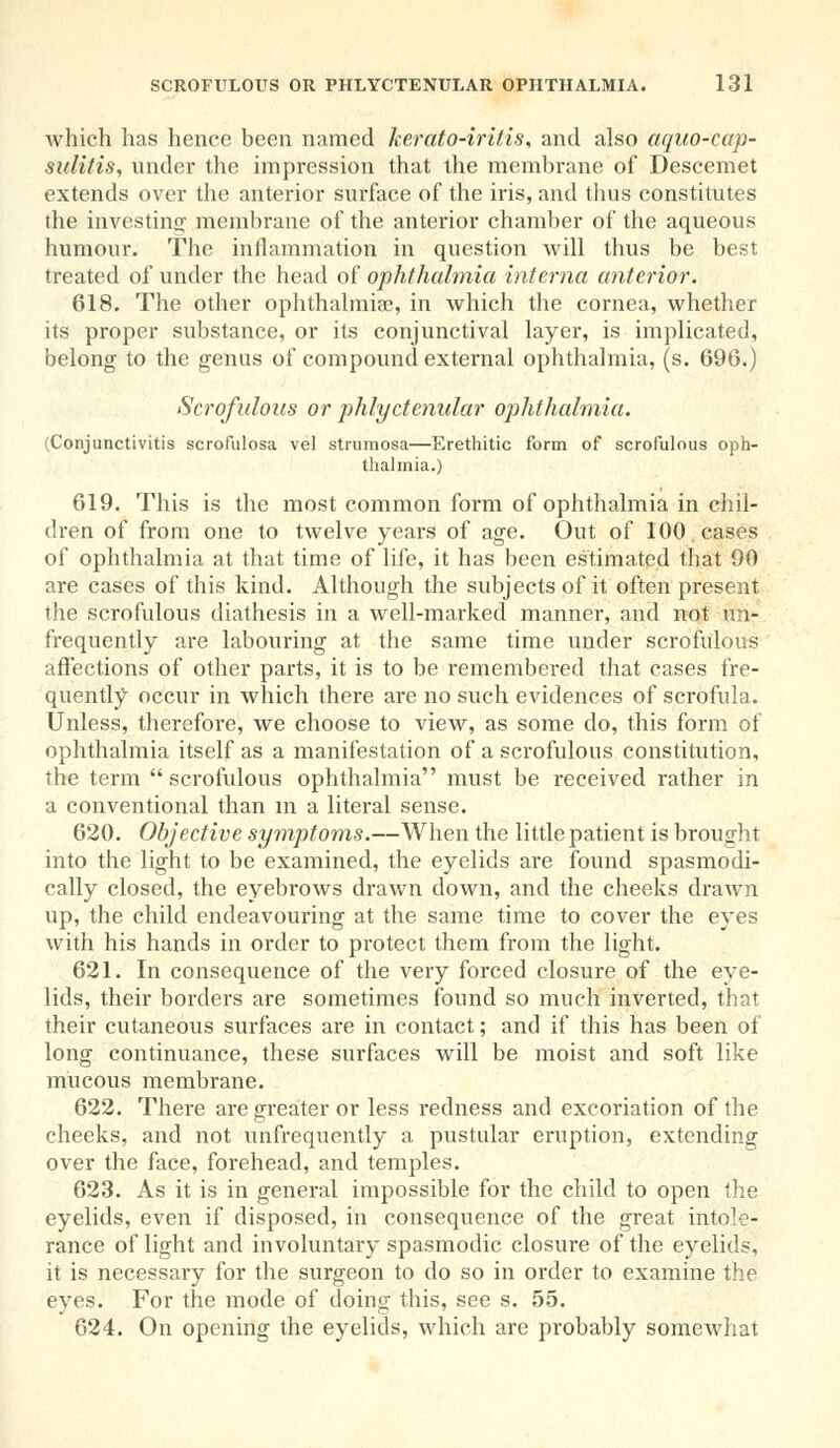 which has hence been named kerato-irilis, and also aquo-cap- sulitis, under the impression that the membrane of Descemet extends over the anterior surface of the iris, and thus constitutes die investing membrane of the anterior chamber of the aqueous humour. The inflammation in question will thus be best treated of under the head of ophthalmia interna anterior. 618. The other ophthalmias, in which the cornea, whether its proper substance, or its conjunctival layer, is implicated, belong to the genus of compound external ophthalmia, (s. 696.) Scrofulous or phlyctenular ophthalmia. (Conjunctivitis scrofulosa vel strumosa—Erethitic form of scrofulous oph- thalmia.) 619. This is the most common form of ophthalmia in chil- dren of from one to twelve years of age. Out of 100 cases of ophthalmia at that time of life, it has been estimated that 90 are cases of this kind. Although the subjects of it often present the scrofulous diathesis in a well-marked manner, and not im- frequently are labouring at the same time under scrofulous affections of other parts, it is to be remembei'ed that cases fre- quently occur in which there are no such evidences of scrofula. Unless, therefore, we choose to view, as some do, this form of ophthalmia itself as a manifestation of a scrofulous constitution, the term scrofulous ophthalmia must be received rather in a conventional than m a literal sense. 620. Objective symptoms.—When the little patient is brought into the light to be examined, the eyelids are found spasmodi- cally closed, the eyebrows drawn down, and the cheeks drawn up, the child endeavouring at the same time to cover the eyes with his hands in order to protect them from the light. 621. In consequence of the very forced closure of the eye- lids, their borders are sometimes found so much inverted, that their cutaneous surfaces are in contact; and if this has been of long continuance, these surfaces will be moist and soft like mucous membrane. 622. There are greater or less redness and excoriation of the cheeks, and not unfrequently a pustular eruption, extending over the face, forehead, and temples. 623. As it is in general impossible for the child to open the eyelids, even if disposed, in consequence of the great intole- rance of light and involuntary spasmodic closure of the eyelids, it is necessary for the surgeon to do so in order to examine the eyes. For the mode of doing this, see s. 55. 624. On opening the eyelids, which are probably somewhat