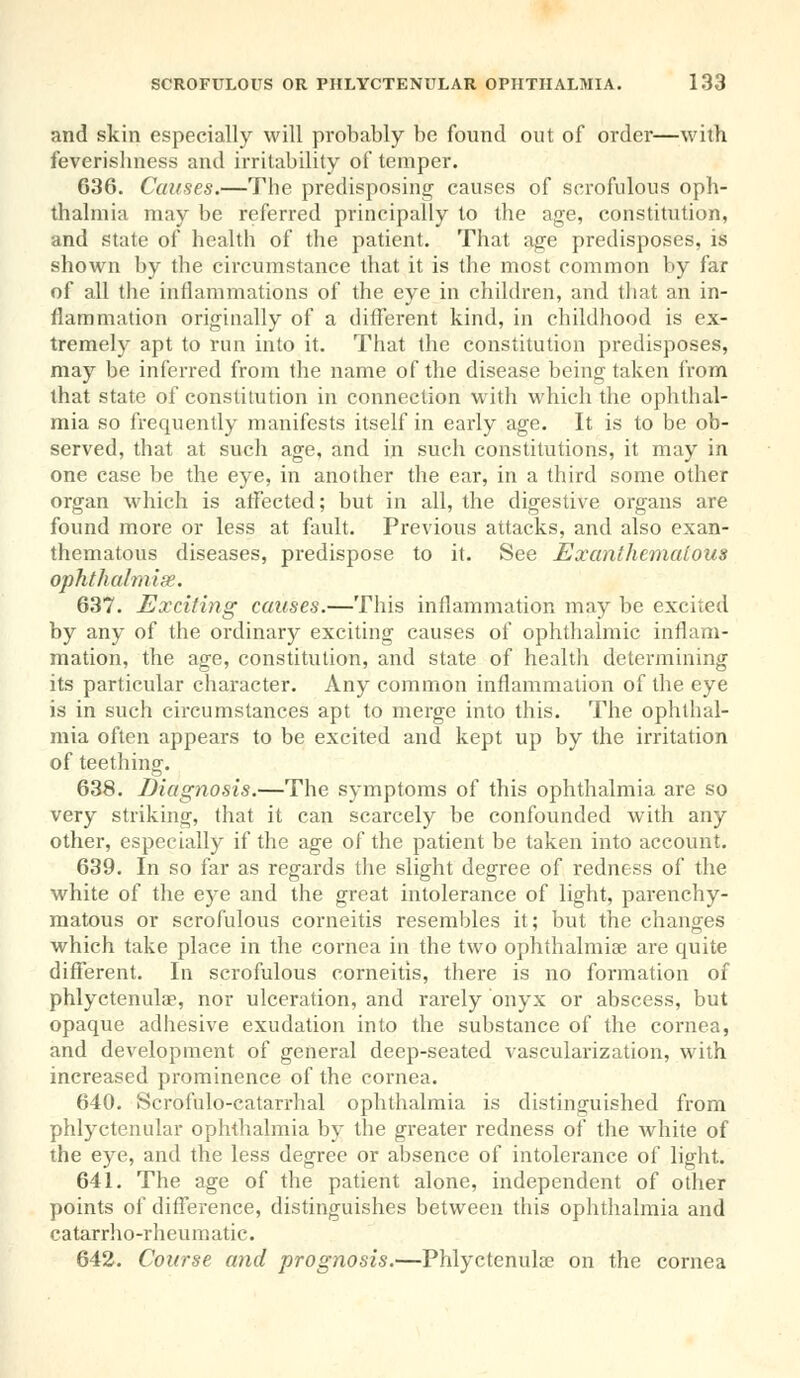 and skin especially will probably be found out of order—with feverislmcss and irritability of temper. 636. Causes.—The predisposing causes of scrofulous oph- thalmia may be referred principally to the age, constitution, and state of health of the patient. That age predisposes, is shown by the circumstance that it is the most common by far of all the inflammations of the eye in children, and that an in- flammation originally of a different kind, in childhood is ex- tremely apt to run into it. That the constitution predisposes, may be inferred from the name of the disease being taken from that state of constitution in connection with which the ophthal- mia so frequently manifests itself in early age. It is to be ob- served, that at such age, and in such constitutions, it may in one case be the eye, in another the ear, in a third some other organ which is affected; but in all, the digestive organs are found more or less at fault. Previous attacks, and also exan- thematous diseases, predispose to it. See Exanthemalous ophthahnige. 637. Exciting causes.—This inflammation may be excited by any of the ordinary exciting causes of ophthalmic inflam- mation, the age, constitution, and state of health determining its particular character. Any common inflammation of the eye is in such circumstances apt to merge into this. The ophthal- mia often appears to be excited and kept up by the irritation of teething. 638. Diagnosis.—The symptoms of this ophthalmia are so very striking, that it can scarcely be confounded with any other, especially if the age of the patient be taken into account. 639. In so far as regards the slight degree of redness of the white of the eye and the great intolerance of light, parenchy- matous or scrofulous corneitis resembles it; but the changes which take place in the cornea in the two ophthalmia? are quite different. In scrofulous corneitis, there is no formation of phlyctenule, nor ulceration, and rarely onyx or abscess, but opaque adhesive exudation into the substance of the cornea, and development of general deep-seated vascularization, with increased prominence of the cornea. 640. Scrofulo-catarrhal ophthalmia is distinguished from phlyctenular ophthalmia by the greater redness of the white of the eye, and the less degree or absence of intolerance of light. 641. The age of the patient alone, independent of other points of difference, distinguishes between this ophthalmia and eatarrho-rheumatic. 642. Course and prognosis.—Phlyctenular on the cornea