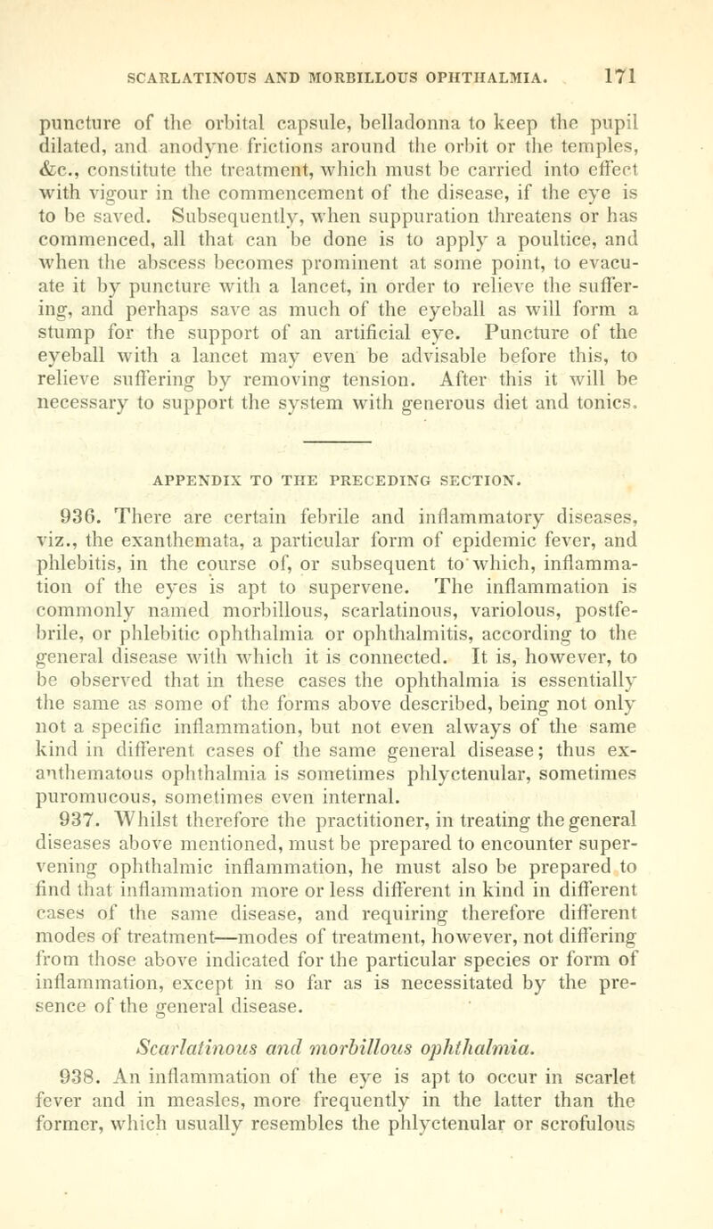 puncture of the orbital capsule, belladonna to keep the pupil dilated, and anodyne frictions around the orbit or the temples, &c, constitute the treatment, which must be carried into effect with vigour in the commencement of the disease, if the eye is to be saved. Subsequently, when suppuration threatens or has commenced, all that can be done is to apply a poultice, and when the abscess becomes prominent at some point, to evacu- ate it by puncture with a lancet, in order to relieve the suffer- ing, and perhaps save as much of the eyeball as will form a stump for the support of an artificial eye. Puncture of the eyeball with a lancet may even be advisable before this, to relieve suffering by removing tension. After this it will be necessary to support the system with generous diet and tonics, APPENDIX TO THE PRECEDING SECTION. 936. There are certain febrile and inflammatory diseases, viz., the exanthemata, a particular form of epidemic fever, and phlebitis, in the course of, or subsequent to'which, inflamma- tion of the eyes is apt to supervene. The inflammation is commonly named morbillous, scarlatinous, variolous, postfe- brile, or phlebitic ophthalmia or ophthalmitis, according to the general disease with which it is connected. It is, however, to be observed that in these cases the ophthalmia is essentially the same as some of the forms above described, being not only not a specific inflammation, but not even always of the same kind in different cases of the same general disease; thus ex- anthematous ophthalmia is sometimes phlyctenular, sometimes puromucous, sometimes even internal. 937. Whilst therefore the practitioner, in treating the general diseases above mentioned, must be prepared to encounter super- vening ophthalmic inflammation, he must also be prepared to find that inflammation more or less different in kind in different cases of the same disease, and requiring therefore different modes of treatment—modes of treatment, however, not differing from tbose above indicated for the particular species or form of inflammation, except in so far as is necessitated by the pre- sence of the general disease. Scarlatinous and morbillous ophthalmia. 938. An inflammation of the eye is apt to occur in scarlet fever and in measles, more frequently in the latter than the former, which usually resembles the phlyctenular or scrofulous