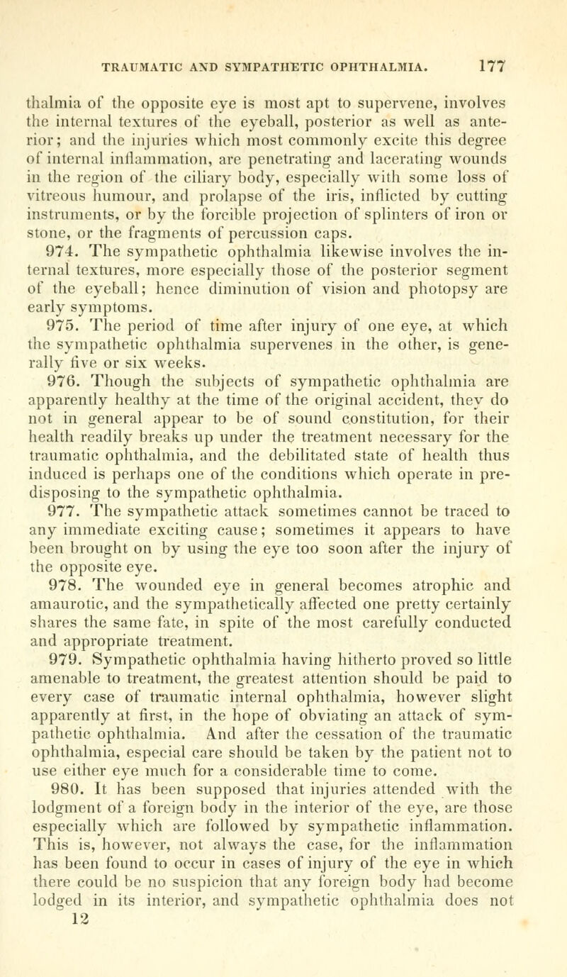 thalmia of the opposite eye is most apt to supervene, involves the internal textures of the eyeball, posterior as well as ante- rior; and the injuries which most commonly excite this degree of internal inflammation, are penetrating and lacerating wounds in the region of the ciliary body, especially with some loss of vitreous humour, and prolapse of the iris, inflicted by cutting instruments, or by the forcible projection of splinters of iron or stone, or the fragments of percussion caps. 974. The sympathetic ophthalmia likewise involves the in- ternal textures, more especially those of the posterior segment of the eyeball; hence diminution of vision and photopsy are early symptoms. 975. The period of time after injury of one eye, at which the sympathetic ophthalmia supervenes in the other, is gene- rally five or six weeks. 976. Though the subjects of sympathetic ophthalmia are apparently healthy at the time of the original accident, they do not in general appear to be of sound constitution, for their health readily breaks up under the treatment necessary for the traumatic ophthalmia, and the debilitated state of health thus induced is perhaps one of the conditions which operate in pre- disposing to the sympathetic ophthalmia. 977. The sympathetic attack sometimes cannot be traced to any immediate exciting cause; sometimes it appears to have been brought on by using the eye too soon after the injury of the opposite eye. 978. The wounded eye in general becomes atrophic and amaurotic, and the sympathetically affected one pretty certainly shares the same fate, in spite of the most carefully conducted and appropriate treatment. 979. Sympathetic ophthalmia having hitherto proved so little amenable to treatment, the greatest attention should be paid to every case of traumatic internal ophthalmia, however slight apparently at first, in the hope of obviating an attack of sym- pathetic ophthalmia. And after the cessation of the traumatic ophthalmia, especial care should be taken by the patient not to use either eye much for a considerable time to come. 980. It has been supposed that injuries attended with the lodgment of a foreign body in the interior of the eye, are those especially which are followed by sympathetic inflammation. This is, however, not always the case, for the inflammation has been found to occur in cases of injury of the eye in which there could be no suspicion that any foreign body had become lodged in its interior, and sympathetic ophthalmia does not 12