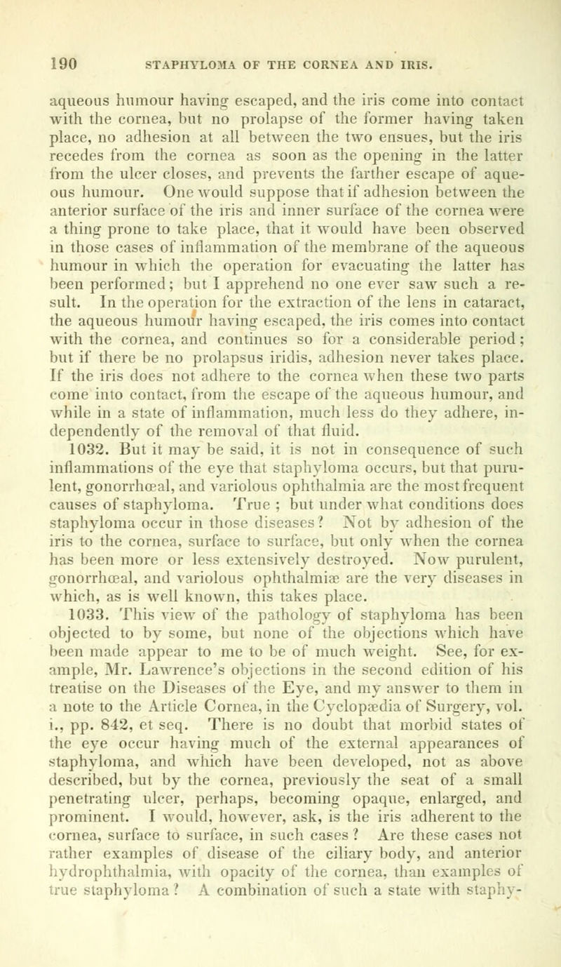 aqueous humour having escaped, and the iris come into contact with the cornea, but no prolapse of the former having taken place, no adhesion at all between the two ensues, but the iris recedes from the cornea as soon as the opening in the latter from the ulcer closes, and prevents the farther escape of aque- ous humour. One would suppose that if adhesion between the anterior surface of the iris and inner surface of the cornea were a thing prone to take place, that it would have been observed in those cases of inflammation of the membrane of the aqueous humour in which the operation for evacuating the latter has been performed; but I apprehend no one ever saw such a re- sult. In the operation for the extraction of the lens in cataract, the aqueous humour having escaped, the iris comes into contact with the cornea, and continues so for a considerable period; but if there be no prolapsus iridis, adhesion never takes place. If the iris does not adhere to the cornea when these two parts come into contact, from the escape of the aqueous humour, and while in a state of inflammation, much less do they adhere, in- dependently of the removal of that fluid. 1032. But it may be said, it is not in consequence of such inflammations of the eye that staphyloma occurs, but that puru- lent, gonorrhoea^ and variolous ophthalmia are the most frequent causes of staphyloma. True ; but under what conditions does staphyloma occur in those diseases 1 Not by adhesion of the iris to the cornea, surface to surface, but only when the cornea has been more or less extensively destroyed. Now purulent, gonorrhoeal, and variolous ophthalmiae are the very diseases in which, as is well known, this takes place. 1033. This view of the pathology of staphyloma has been objected to by some, but none of the objections which have been made appear to me to be of much weight. See, for ex- ample, Mr. Lawrence's objections in the second edition of his treatise on the Diseases of the Eye, and my answer to them in a note to the Article Cornea, in the Cyclopaedia of Surgery, vol. i., pp. 842, et seq. There is no doubt that morbid states of the eye occur having much of the external appearances of staphyloma, and which have been developed, not as above described, but by the cornea, previously the seat of a small penetrating ulcer, perhaps, becoming opaque, enlarged, and prominent. I would, however, ask, is the iris adherent to the cornea, surface to surface, in such cases ? Are these cases not rather examples of disease of the ciliary body, and anterior hydrophthalmia, with opacity of the cornea, than examples of true staphyloma ? A combination of such a state with staph} -