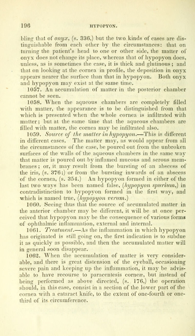 Ming that of onyx, (s. 336,) but the two kinds of cases are dis- tinguishable from each other by the circumstances: that on turning the patient's head to one or other side, the matter of onyx does not change its place, whereas that of hypopyon does, unless, as is sometimes the case, it is thick and glutinous; and that on looking at the cornea in profile, the deposition in onyx appears nearer the surface than that in hypopyon. Both onyx and hypopyon may exist at the same time. 1057. An accumulation of matter in the posterior chamber cannot be seen. 1058. When the aqueous chambers are completely filled with matter, the appearance is to be distinguished from that which is presented when the whole cornea is infiltrated with matter; but at the same time that the aqueous chambers are filled with matter, the cornea may be infiltrated also. 1059. Source of the matter in hypopyon.—This is different in different cases. The matter may, as would appear from all the circumstances of the case, be poured out from the unbroken surfaces of the walls of the aqueous chambers in the same way that matter is poured out by inflamed mucous and serous mem- branes ; or, it may result from the bursting of an abscess of the iris, (s. 376;) or from the bursting inwards of an abscess of the cornea, (s. 354.) An hypopyon formed in either of the last two ways has been named false, {hypopyon spurium,) in contradistinction to hypopyon formed in the first way, and which is named true, (hypopyon verum.) 1060. Seeing thus that the source of accumulated matter in the anterior chamber may be different, it Avill be at once per- ceived that hypopyon may be the consequence of various forms of ophthalmic inflammation, external and internal. 1061. Treatment.—As the inflammation in which hypopyon has originated is still going on, the first indication is to subdue it as quickly as possible, and then the accumulated matter will in general soon disappear. 1062. When the accumulation of matter is very consider- able, and there is great distension of the eyeball, occasioning severe pain and keeping up the inflammation, it may be advis- able to have recourse to paracentesis corneae, but instead of being performed as above directed, (s. 176,) the operation should, in this case, consist in a section of the lower part of the cornea with a cataract knife, to the extent of one-fourth or one- third of its circumference.