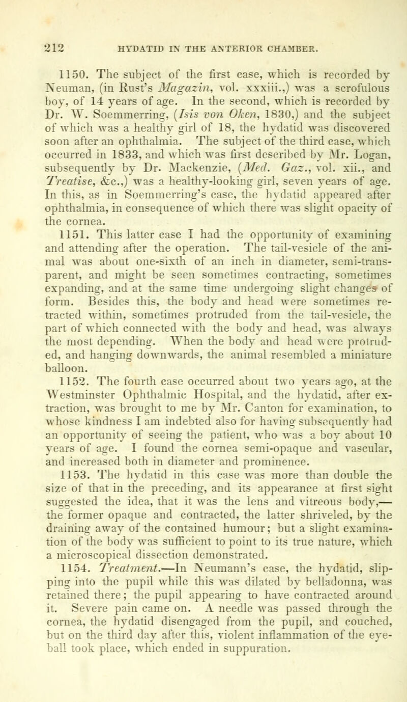 1150. The subject of the first case, which is recorded by Neuman, (in Rust's Magazin, vol. xxxiii.,) was a scrofulous boy, of 14 years of age. In the second, which is recorded by Dr. W. Soeramerring, (Isis von Oken, 1830,) and the subject of which wTas a healthy girl of 18, the hydatid was discovered soon after an ophthalmia. The subject of the third case, which occurred in 1833, and which was first described by Mr. Logan, subsequently by Dr. Mackenzie, (Med. Gaz., vol. xii., and Treatise, &c) Avas a healthy-looking girl, seven years of age. In this, as in Soera in erring's case, the hydatid appeared after ophthalmia, in consequence of which there was slight opacity of the cornea. 1151. This latter case I had the opportunity of examining and attending after the operation. The tail-vesicle of the ani- mal was about one-sixth of an inch in diameter, semi-trans- parent, and might be seen sometimes contracting, sometimes expanding, and at the same time undergoing slight changes of form. Besides this, the body and head were sometimes re- tracted within, sometimes protruded from the tail-vesicle, the part of which connected with the body and head, was always the most depending. When the body and head were protrud- ed, and hanging downwards, the animal resembled a miniature balloon. 1152. The fourth case occurred about two years ago, at the Westminster Ophthalmic Hospital, and the hydatid, after ex- traction, was brought to me by Mr. Canton for examination, to whose kindness I am indebted also for having subsequently had an opportunity of seeing the patient, who was a boy about 10 years of age. I found the cornea semi-opaque and vascular, and increased both in diameter and prominence. 1153. The hydatid in this case was more than double the size of that in the preceding, and its appearance at first sight suggested the idea, that it was the lens and vitreous body,— the former opaque and contracted, the latter shriveled, by the draining away of the contained humour; but a slight examina- tion of the body was sufficient to point to its true nature, which a microscopical dissection demonstrated. 1154. Treatment.—In Neumann's case, the hydatid, slip- ping into the pupil while this was dilated by belladonna, was retained there; the pupil appearing to have contracted around it. Severe pain came on. A needle was passed through the cornea, the hydatid disengaged from the pupil, and couched, but on the third day after this, violent inflammation of the eye- ball took place, which ended in suppuration.