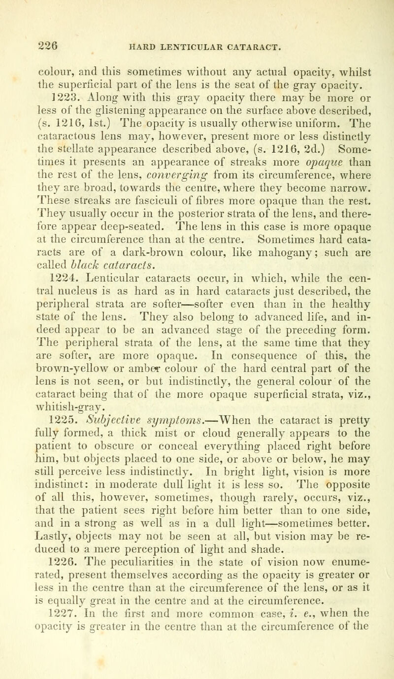 colour, and this sometimes without any actual opacity, whilst the superficial part of the lens is the seat of the gray opacity. 1223. Along with this gray opacity there maybe more or less of the glistening appearance on the surface above described, (s. 1216, 1st.) The opacity is usually otherwise uniform. The cataractous lens may, however, present more or less distinctly the stellate appearance described above, (s. 1216, 2d.) Some- times it presents an appearance of streaks more opaque than the rest of the lens, converging from its circumference, where they are broad, towards the centre, where they become narrow. These streaks are fasciculi of fibres more opaque than the rest. They usually occur in the posterior strata of the lens, and there- fore appear deep-seated. The lens in this case is more opaque at the circumference than at the centre. Sometimes hard cata- racts are of a dark-brown colour, like mahogany; such are called black cataracts. 1224. Lenticular cataracts occur, in which, while the cen- tral nucleus is as hard as in hard cataracts just described, the peripheral strata are softer—softer even than in the healthy state of the lens. They also belong to advanced life, and in- deed appear to be an advanced stage of the preceding form. The peripheral strata of the lens, at the same time that they are softer, are more opaque. In consequence of this, the brown-yellow or amber colour of the hard central part of the lens is not seen, or but indistinctly, the general colour of the cataract being that of the more opaque superficial strata, viz., whitish-gray. 1225. Subjective symptoms.—When the cataract is pretty fully formed, a thick mist or cloud generally appears to the patient to obscure or conceal everything placed right before him, but objects placed to one side, or above or below, he may still perceive less indistinctly. In bright light, vision is more indistinct: in moderate dull light it is less so. The opposite of all this, however, sometimes, though rarely, occurs, viz., that the patient sees right before him better than to one side, and in a strong as well as in a dull light—sometimes better. Lastly, objects may not be seen at all, but vision may be re- duced to a mere perception of light and shade. 1226. The peculiarities in the state of vision now enume- rated, present themselves according as the opacity is greater or less in the centre than at the circumference of the lens, or as it is equally great in the centre and at the circumference. 1227. In the first and more common case, i. e., when the opacity is greater in the centre than at the circumference of the