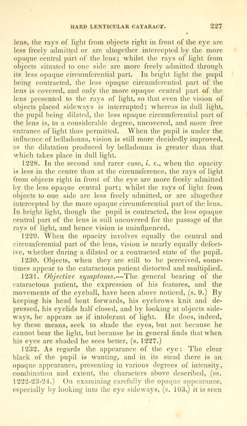 lens, the rays of light from objects right in front of the eye are less freely admitted or are altogether intercepted by the more opaque central part of the lens; whilst the rays of light from objects situated to one side are more freely admitted through its less opaque circumferential part. In bright light the pupil being contracted, the less opaque circumferential part of the lens is covered, and only the more opaque central part of the lens presented to the rays of light, so that even the vision of objects placed sideways is interrupted; whereas in dull light, the pupil being dilated, the less opaque circumferential part of the lens is, to a considerable degree, uncovered, and more free entrance of light thus permitted. When the pupil is under the influence of belladonna, vision is still more decidedly improved, as the dilatation produced by belladonna is greater than that which takes place in dull light. 1228. In the second and rarer case, i. e., when the opacity is less in the centre than at the circumference, the rays of light from objects right in front of the eye are more freely admitted by the less opaque central part; whilst the rays of light from objects to one side are less freely admitted, or are altogether intercepted by the more opaque circumferential part of the lens. In bright light, though the pupil is contracted, the less opaque central part of the lens is still uncovered for the passage of the rays of light, and hence vision is uninfluenced. 1229. When the opacity involves equally the central and circumferential part of the lens, vision is nearly equally defect- ive, whether during a dilated or a contracted state of the pupil. 1230. Objects, when they are still to be perceived, some- times appear to the cataractous patient distorted and multiplied. 1231. Objective symptoms.—The general bearing of the cataractous patient, the expression of his features, and the movements of the eyeball, have been above noticed, (s. 9.) By keeping his head bent forwards, his eyebrows knit and de- pressed, his eyelids half closed, and by looking at objects side- ways, he appears as if intolerant of light. He does, indeed, by these means, seek to shade the eyes, but not because he cannot bear the light, but because he in general finds that when his eyes are shaded he sees better, (s. 1227.) 1232. As regards the appearance of the eye: The clear black of the pupil is wanting, and in its stead there is an opaque appearance, presenting in various degrees of intensity, combination and extent, the characters above described, (ss. 1222-23-24.) On examining carefully the opaque appearance, especially by looking into the eye sideways, (s. 103,) it is seen