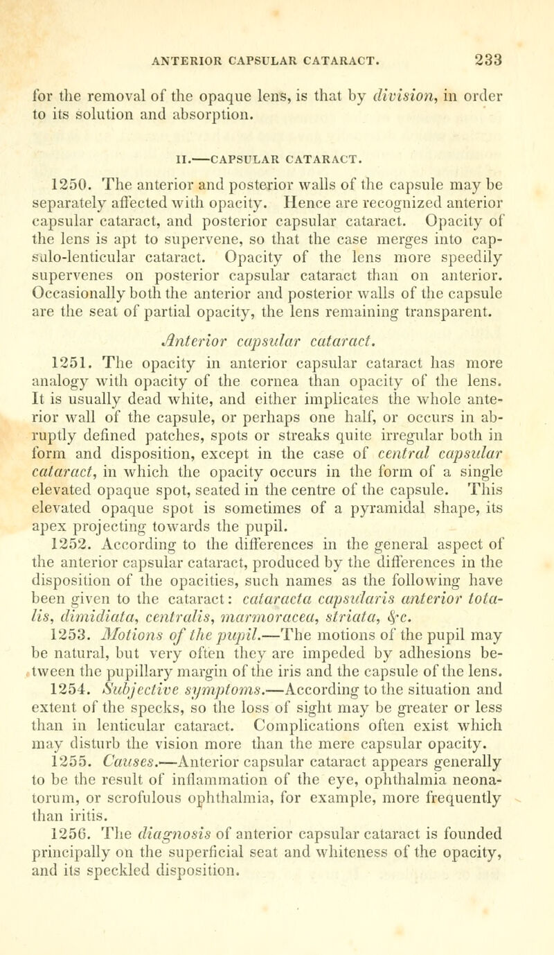 lor the removal of the opaque lens, is that by division, in order to its solution and absorption. II. CAPSULAR CATARACT. 1250. The anterior and posterior walls of the capsule may be separately affected with opacity. Hence are recognized anterior capsular cataract, and posterior capsular cataract. Opacity of the lens is apt to supervene, so that the case merges into cap- sulo-lenticular cataract. Opacity of the lens more speedily supervenes on posterior capsular cataract than on anterior. Occasionally both the anterior and posterior walls of the capsule are the seat of partial opacity, the lens remaining transparent. interior capsular cataract. 1251. The opacity in anterior capsular cataract has more analogy with opacity of the cornea than opacity of the lens. It is usually dead white, and either implicates the whole ante- rior wall of the capsule, or perhaps one half, or occurs in ab- ruptly defined patches, spots or streaks quite irregular both in form and disposition, except in the case of central capsular cataract, in which the opacity occurs in the form of a single elevated opaque spot, seated in the centre of the capsule. This elevated opaque spot is sometimes of a pyramidal shape, its apex projecting towards the pupil. 1252. According to the differences in the general aspect of the anterior capsular cataract, produced by the differences in the disposition of the opacities, such names as the following have been given to the cataract: cataracta capsularis anterior tota- lis, dimidiata, centralis, marmoracea, striata, fyc. 1253. Motions of the pupil.—The motions of the pupil may be natural, but very often they are impeded by adhesions be- tween the pupillary margin of the iris and the capsule of the lens. 1254. Subjective symptoms.—According to the situation and extent of the specks, so the loss of sight may be greater or less than in lenticular cataract. Complications often exist which may disturb the vision more than the mere capsular opacity. 1255. Causes.—Anterior capsular cataract appears generally to be the result of inflammation of the eye, ophthalmia neona- torum, or scrofulous ophthalmia, for example, more frequently than iritis. 125G. The diagnosis of anterior capsular cataract is founded principally on the superficial seat and whiteness of the opacity, and its speckled disposition.