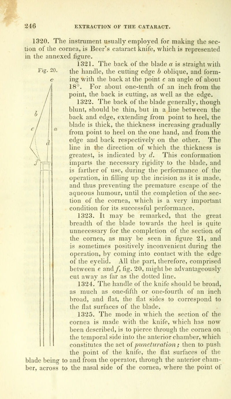 Fig. 20. / n 1320. The instrument usually employed for making the sec- tion of the cornea, is Beer's cataract knife, which is represented in the annexed figure. 1321. The back of the blade a is straight with the handle, the cutting edge b oblique, and form- ing with the back at the point c an angle of about 18°. For about one-tenth of an inch from the point, the back is cutting, as well as the edge. 1322. The back of the blade generally, though blunt, should be thin, but in a line between the back and edge, extending from point to heel, the blade is thick, the thickness increasing gradually from point to heel on the one hand, and from the edge and back respectively on the other. The line in the direction of which the thickness is greatest, is indicated by d. This conformation imparts the necessary rigidity to the blade, and is farther of use, during the performance of the operation, in filling up the incision as it is made, and thus preventing the premature escape of the aqueous humour, until the completion of the sec- tion of the cornea, which is a very important condition for its successful performance. 1323. It may be remarked, that the great breadth of the blade towards the heel is quite unnecessary for the completion of the section of the cornea, as may be seen in figure 21, and is sometimes positively inconvenient during the operation, by coming into contact with the edge of the eyelid. All the part, therefore, comprised between e andy, fig. 20, might be advantageously cut away as far as the dotted line. 1324. The handle of the knife should be broad, as much as one-fifth or one-fourth of an inch broad, and flat, the flat sides to correspond to the flat surfaces of the blade. 1325. The mode in which the section of the cornea is made with the knife, which has now been described, is to pierce through the cornea on the temporal side into the anterior chamber, which constitutes the act of puncturation; then to push the point of the knife, the flat surfaces of the blade being to and from the operator, through the anterior cham- ber, across to the nasal side of the cornea, where the point of