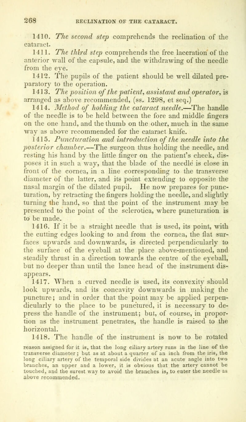 1410. The second step comprehends the reclination of the cataract. 1411. The third step comprehends the free laceration of the anterior wall of the capsule, and the withdrawing of the needle from the eye. 1412. The pupils of the patient should be well dilated pre- paratory to the operation. 1413. The position of the patient, assistant and operator, is arranged as above recommended, (ss. 1298, et seq.) 1414. Method of holding the cataract needle.—The handle of the needle is to be held between the fore and middle fingers on the one hand, and the thumb on the other, much in the same way as above recommended for the cataract knife. 1415. Puncturation and introduction of the needle into the posterior chamber.—The surgeon thus holding the needle, and resting his hand by the little finger on the patient's cheek, dis- poses it in such a way, that the blade of the needle is close in front of the cornea, in a line corresponding to the transverse diameter of the latter, and its point extending to opposite the nasal margin of the dilated pupil. He now prepares for punc- turation, by retracting the fingers holding the needle, and slightly turning the hand, so that the point of the instrument may be presented to the point of the sclerotica, where puncturation is to be made. 1416. If it be a straight needle that is used, its point, with the cutting edges looking to and from the cornea, the flat sur- faces upwards and downwards, is directed perpendicularly to the surface of the eyeball at the place above-mentioned, and steadily thrust in a direction towards the centre of the eyeball, but no deeper than until the lance head of the instrument dis- appears. 1417. When a curved needle is used, its convexity should look upwards, and its concavity downwards in making the puncture; and in order that the point may be applied perpen- dicularly to the place to be punctured, it is necessary to de- press the handle of the instrument; but, of course, in propor- tion as the instrument penetrates, the handle is raised to the horizontal. 1418. The handle of the instrument is now to be rotated reason assigned for it is, that the long ciliary artery runs in the line of the transverse diameter; but as at about a quarter of an inch from the iris, the long ciliary artery of the temporal side divides at an acute angle into two branches, an upper and a lower, it is obvious that the artery cannot be touched, and the surest way to avoid the branches is, to enter the needle as above recommended.