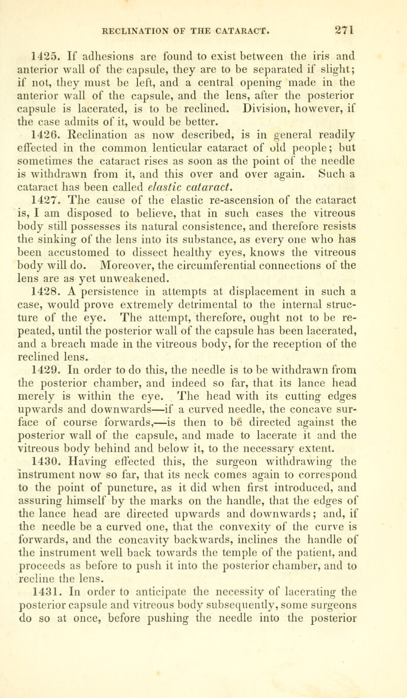 1425. If adhesions are found to exist between the iris and anterior wall of the capsule, they are to be separated if slight; if not, they must be left, and a central opening made in the anterior wall of the capsule, and the lens, after the posterior capsule is lacerated, is to be reclined. Division, however, if the case admits of it, would be better. 1426. Reclination as now described, is in general readily effected in the common lenticular cataract of old people; but sometimes the cataract rises as soon as the point of the needle is withdrawn from it, and this over and over again. Such a cataract has been called elastic cataract. 1427. The cause of the elastic re-ascension of the cataract is, I am disposed to believe, that in such cases the vitreous body still possesses its natural consistence, and therefore resists the sinking of the lens into its substance, as every one who has been accustomed to dissect healthy eyes, knows the vitreous body will do. Moreover, the circumferential connections of the lens are as yet unweakened. 1428. A persistence in attempts at displacement in such a case, would prove extremely detrimental to the internal struc- ture of the eye. The attempt, therefore, ought not to be re- peated, until the posterior wall of the capsule has been lacerated, and a breach made in the vitreous body, for the reception of the reclined lens. 1429. In order to do this, the needle is to be withdrawn from the posterior chamber, and indeed so far, that its lance head merely is within the eye. The head with its cutting edges upwards and downwards—if a curved needle, the concave sur- face of course forwards,—is then to be directed against the posterior wall of the capsule, and made to lacerate it and the vitreous body behind and below it, to the necessary extent. 1430. Having effected this, the surgeon withdrawing the instrument now so far, that its neck comes again to correspond to the point of puncture, as it did when first introduced, and assuring himself by the marks on the handle, that the edges of the lance head are directed upwards and downwards; and, if the needle be a curved one, that the convexity of the curve is forwards, and the concavity backwards, inclines the handle of the instrument well back towards the temple of the patient, and proceeds as before to push it into the posterior chamber, and to recline the lens. 1431. In order to anticipate the necessity of lacerating the posterior capsule and vitreous body subsequently, some surgeons do so at once, before pushing the needle into the posterior