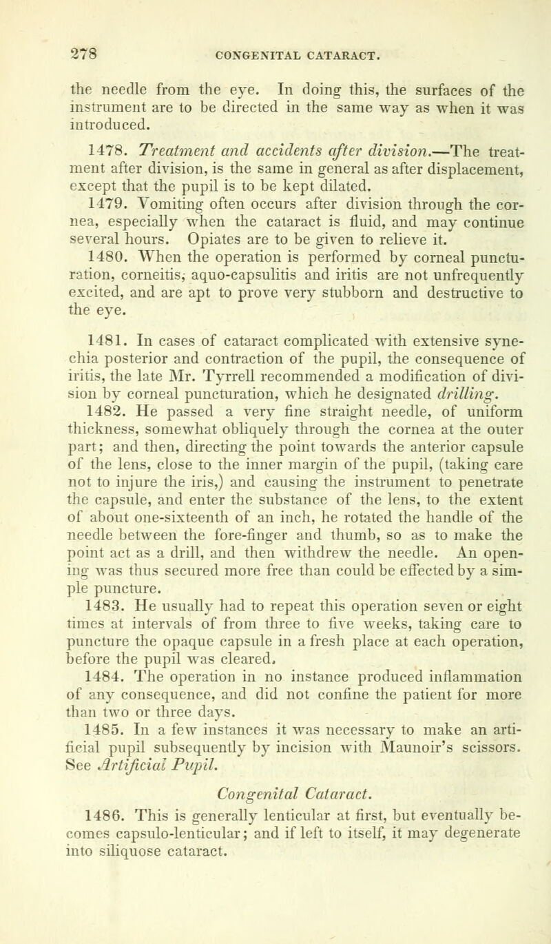 the needle from the eye. In doing this, the surfaces of the instrument are to be directed in the same way as when it was introduced. 1478. Treatment and accidents after division.—The treat- ment after division, is the same in general as after displacement, except that the pupil is to be kept dilated. 1479. Vomiting often occurs after division through the cor- nea, especially when the cataract is fluid, and may continue several hours. Opiates are to be given to relieve it. 1480. When the operation is performed by corneal punctu- ration, corneitis,- aquo-capsulitis and iritis are not unfrequently excited, and are apt to prove very stubborn and destructive to the eye. 1481. In cases of cataract complicated with extensive syne- chia posterior and contraction of the pupil, the consequence of iritis, the late Mr. Tyrrell recommended a modification of divi- sion by corneal puncturation, which he designated drilling. 1482. He passed a very fine straight needle, of uniform thickness, somewhat obliquely through the cornea at the outer part; and then, directing the point towards the anterior capsule of the lens, close to the inner margin of the pupil, (taking care not to injure the iris,) and causing the instrument to penetrate the capsule, and enter the substance of the lens, to the extent of about one-sixteenth of an inch, he rotated the handle of the needle between the fore-finger and thumb, so as to make the point act as a drill, and then withdrew the needle. An open- ing was thus secured more free than could be effected by a sim- ple puncture. 1483. He usually had to repeat this operation seven or eight times at intervals of from three to five weeks, taking care to puncture the opaque capsule in a fresh place at each operation, before the pupil was cleared, 1484. The operation in no instance produced inflammation of any consequence, and did not confine the patient for more than two or three days. 1485. In a few instances it was necessary to make an arti- ficial pupil subsequently by incision with Maunoir's scissors. See Artificial Pupil. Congenital Cataract. 1486. This is generally lenticular at first, but eventually be- comes capsulo-lenticular; and if left to itself, it may degenerate into siliquose cataract.