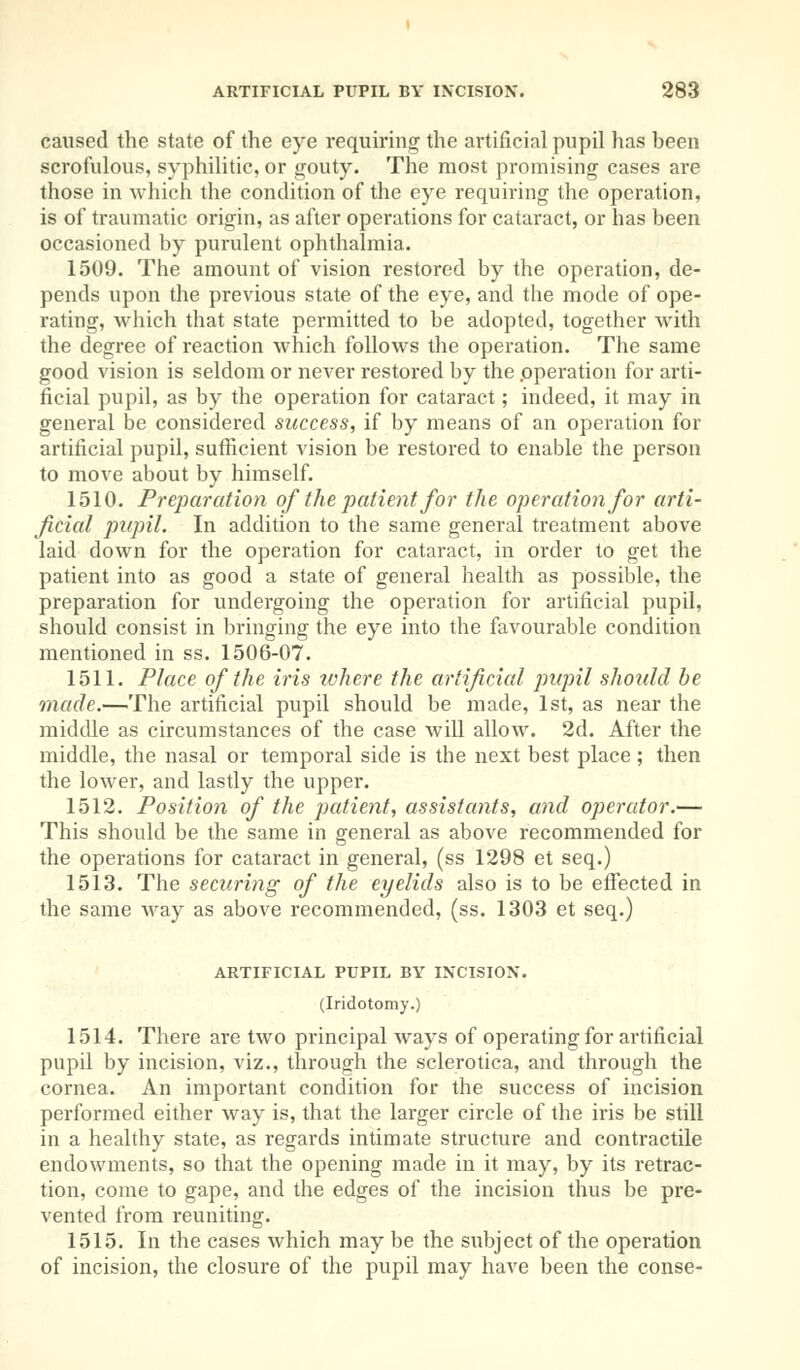 caused the state of the eye requiring the artificial pupil has been scrofulous, syphilitic, or gouty. The most promising cases are those in which the condition of the eye requiring the operation, is of traumatic origin, as after operations for cataract, or has been occasioned by purulent ophthalmia. 1509. The amount of vision restored by the operation, de- pends upon the previous state of the eye, and the mode of ope- rating, which that state permitted to be adopted, together with the degree of reaction which follows the operation. The same good vision is seldom or never restored by the operation for arti- ficial pupil, as by the operation for cataract; indeed, it may in general be considered success, if by means of an operation for artificial pupil, sufficient vision be restored to enable the person to move about by himself. 1510. Preparation of the patient for the operation for arti- ficial pupil. In addition to the same general treatment above laid down for the operation for cataract, in order to get the patient into as good a state of general health as possible, the preparation for undergoing the operation for artificial pupil, should consist in bringing the eye into the favourable condition mentioned in ss. 1506-07. 1511. Place of the iris where the artificial pupil should be made.—The artificial pupil should be made, 1st, as near the middle as circumstances of the case will allow. 2d. After the middle, the nasal or temporal side is the next best place ; then the lower, and lastly the upper. 1512. Position of the patient, assistants, and operator.— This should be the same in general as above recommended for the operations for cataract in general, (ss 1298 et seq.) 1513. The securing of the eyelids also is to be effected in the same way as above recommended, (ss. 1303 et seq.) ARTIFICIAL PUPIL BY INCISION. (Iridotomy.) 1514. There are two principal ways of operating for artificial pupil by incision, viz., through the sclerotica, and through the cornea. An important condition for the success of incision performed either way is, that the larger circle of the iris be still in a healthy state, as regards intimate structure and contractile endowments, so that the opening made in it may, by its retrac- tion, come to gape, and the edges of the incision thus be pre- vented from reuniting. 1515. In the cases which may be the subject of the operation of incision, the closure of the pupil may have been the conse-