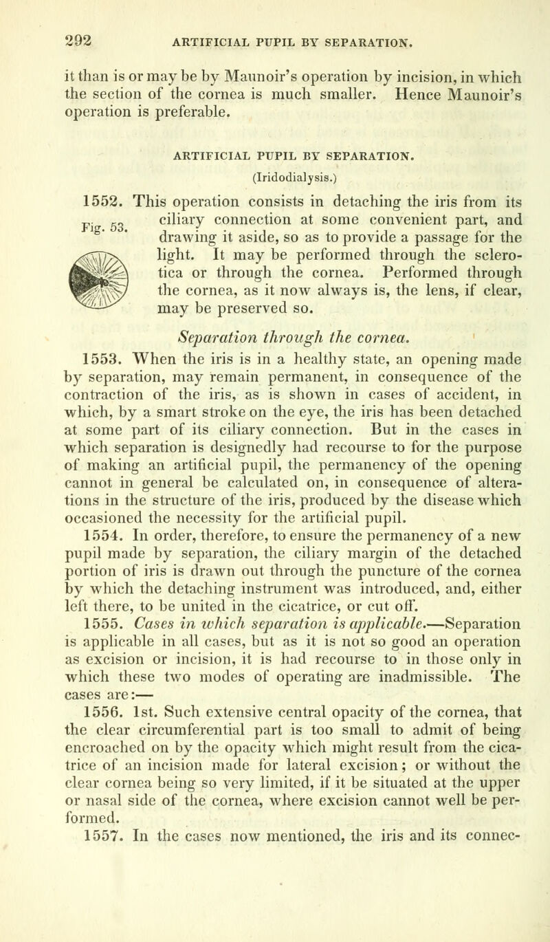 it than is or may be by Maunoir's operation by incision, in which the section of the cornea is much smaller. Hence Maunoir's operation is preferable. ARTIFICIAL PUPIL BY SEPARATION. (Iridodialysis.) 1552. This operation consists in detaching the iris from its F. ro ciliary connection at some convenient part, and drawing it aside, so as to provide a passage for the light. It may be performed through the sclero- tica or through the cornea. Performed through the cornea, as it now always is, the lens, if clear, may be preserved so. Separation through the cornea. 1553. When the iris is in a healthy state, an opening made by separation, may remain permanent, in consequence of the contraction of the iris, as is shown in cases of accident, in which, by a smart stroke on the eye, the iris has been detached at some part of its ciliary connection. But in the cases in which separation is designedly had recourse to for the purpose of making an artificial pupil, the permanency of the opening cannot in general be calculated on, in consequence of altera- tions in the structure of the iris, produced by the disease which occasioned the necessity for the artificial pupil. 1554. In order, therefore, to ensure the permanency of a new pupil made by separation, the ciliary margin of the detached portion of iris is drawn out through the puncture of the cornea by which the detaching instrument was introduced, and, either left there, to be united in the cicatrice, or cut off. 1555. Cases in which separation is applicable.—Separation is applicable in all cases, but as it is not so good an operation as excision or incision, it is had recourse to in those only in which these two modes of operating are inadmissible. The cases are:— 1556. 1st. Such extensive central opacity of the cornea, that the clear circumferential part is too small to admit of being encroached on by the opacity which might result from the cica- trice of an incision made for lateral excision; or without the clear cornea being so very limited, if it be situated at the upper or nasal side of the cornea, where excision cannot well be per- formed. 1557. In the cases now mentioned, the iris and its connec-