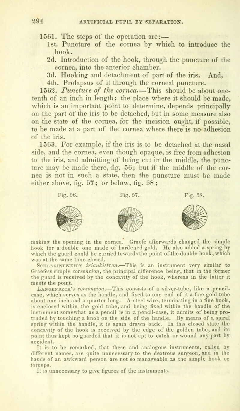 1561. The steps of the operation are:— 1st. Puncture of the cornea by which to introduce the hook. 2d. Introduction of the hook, through the puncture of the cornea, into the anterior chamber. 3d. Hooking and detachment of part of the iris. And, 4th. Prolapsus of it through the corneal puncture. 1562. Puncture of the cornea.—This should be about one- tenth of an inch in length; the place where it should be made, which is an important point to determine, depends principally on the part of the iris to be detached, but in some measure also on the state of the cornea, for the incision ought, if possible, to be made at a part of the cornea where there is no adhesion of the iris. 1563. For example, if the iris is to be detached at the nasal side, and the cornea, even though opaque, is free from adhesion to the iris, and admitting of being cut in the middle, the punc- ture may be made there, fig. 56; but if the middle of the cor- nea is not in such a state, then the puncture must be made either above, fig. 57; or below, fig. 58 ; Fig. 56. Fig. 57. Fig. 58. making the opening in the cornea. Graefe afterwards changed the simple hook for a double one made of hardened gold. He also added a spring by which the guard could be carried towards the point of the double hook, which was at the same time closed. Schlagintweit's iriankistron.—This is an instrument very similar to Graefe's simple coreoncion, the principal difference being, that in the former the guard is received by the concavity of the hook, whereas in the latter it meets the point. Langenbeck's coreoncion.—This consists of a silver-tube, like a pencil- case, which serves as the handle, and fixed to one end of it a fine gold tube about one inch and a quarter long. A steel wire, terminating in a fine hook, is enclosed within the gold tube, and being fixed within the handle of the instrument somewhat as a pencil is in a pencil-case, it admits of being pro- truded by touching a knob on the side of the handle. By means of a spiral spring within the handle, it is again drawn back. In this closed state the concavity of the hook is received by the edge of the golden tube, and its point thus kept so guarded that it is not apt to catch or wound any part by accident. It is to be remarked, that these and analogous instruments, called by different names, are quite unnecessary to the dextrous surgeon, and in the hands of an awkward person are not so manageable as the simple hook or forceps. It is unnecessary to give figures of the instruments.