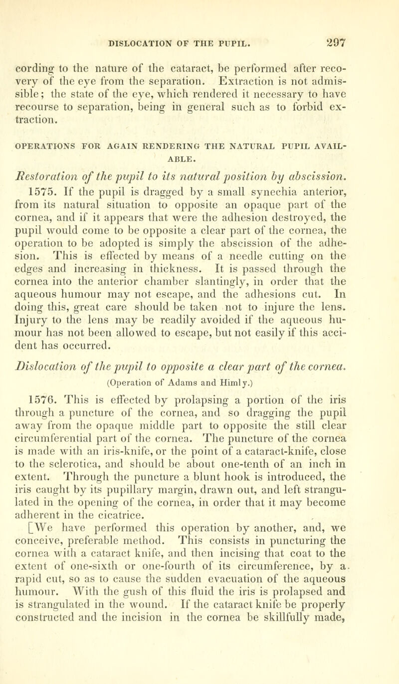 cording to the nature of the cataract, be performed after reco- very of the eye from the separation. Extraction is not admis- sible ; the state of the eye, which rendered it necessary to have recourse to separation, being in general such as to forbid ex- traction. OPERATIONS FOR AGAIN RENDERING THE NATURAL PUPIL AVAIL- ABLE. Restoration of the pupil to its natural position by abscission. 1575. If the pupil is dragged by a small synechia anterior, from its natural situation to opposite an opaque part of the cornea, and if it appears that were the adhesion destroyed, the pupil would come to be opposite a clear part of the cornea, the operation to be adopted is simply the abscission of the adhe- sion. This is effected by means of a needle cutting on the edges and increasing in thickness. It is passed through the cornea into the anterior chamber slantingly, in order that the aqueous humour may not escape, and the adhesions cut. In doing this, great care should be taken not to injure the lens. Injury to the lens may be readily avoided if the aqueous hu- mour has not been allowed to escape, but not easily if this acci- dent has occurred. Dislocation of the pupil to opposite a clear part of the cornea. (Operation of Adams and Himly.) 1576. This is effected by prolapsing a portion of the iris through a puncture of the cornea, and so dragging the pupil away from the opaque middle part to opposite the still clear circumferential part of the cornea. The puncture of the cornea is made with an iris-knife, or the point of a cataract-knife, close to the sclerotica, and should be about one-tenth of an inch in extent. Through the puncture a blunt hook is introduced, the iris caught by its pupillary margin, drawn out, and left strangu- lated in the opening of the cornea, in order that it may become adherent in the cicatrice. [We have performed this operation by another, and, we conceive, preferable method. This consists in puncturing the cornea with a cataract knife, and then incising that coat to the extent of one-sixth or one-fourth of its circumference, by a. rapid cut, so as to cause the sudden evacuation of the aqueous humour. With the gush of this fluid the iris is prolapsed and is strangulated in the wound. If the cataract knife be properly constructed and the incision in the cornea be skillfully made,