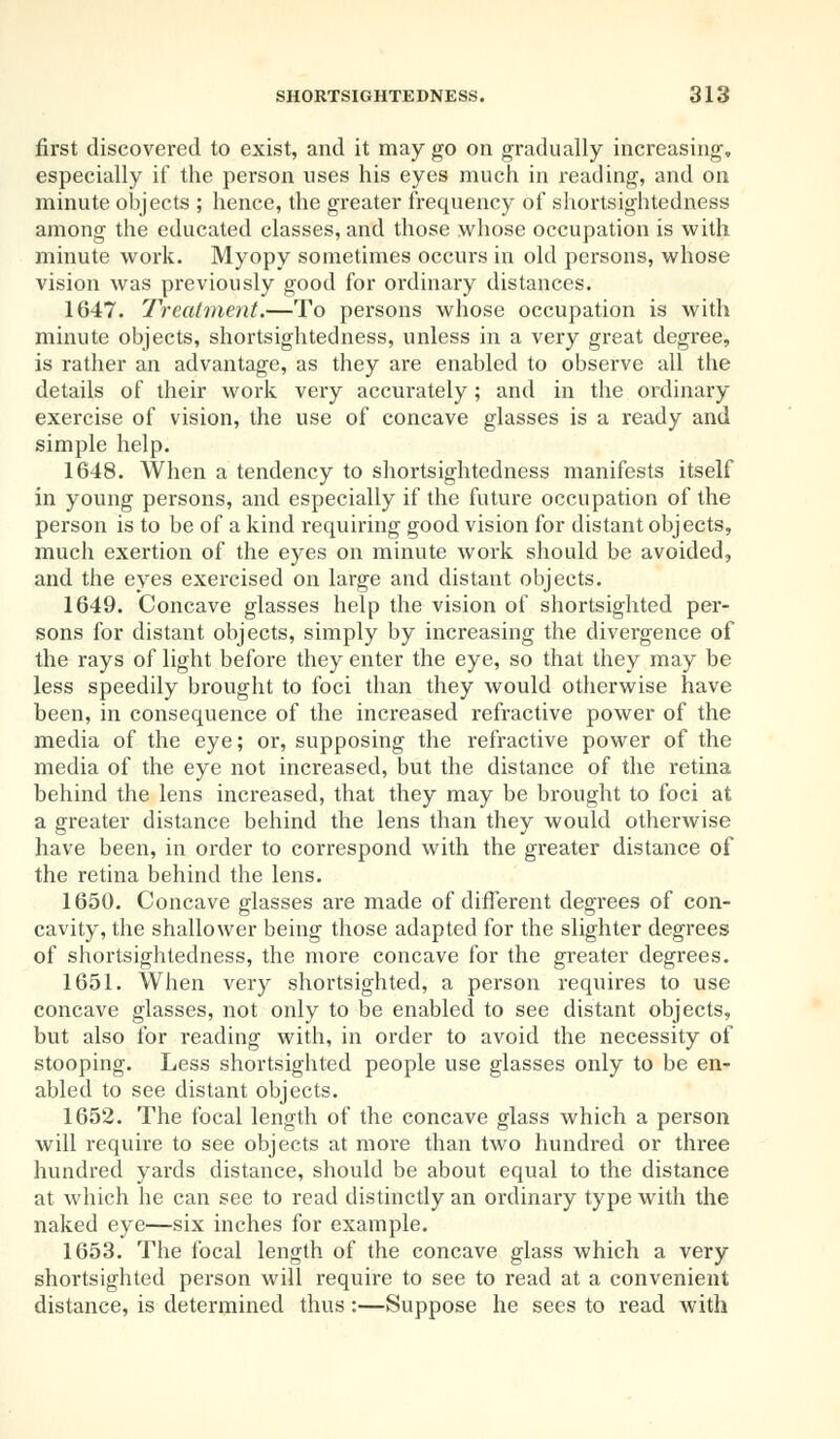 first discovered to exist, and it may go on gradually increasing, especially if the person uses his eyes much in reading, and on minute objects ; hence, the greater frequency of shortsightedness among the educated classes, and those whose occupation is with minute work. Myopy sometimes occurs in old persons, whose vision was previously good for ordinary distances. 1647. Treatment.—To persons whose occupation is with minute objects, shortsightedness, unless in a very great degree, is rather an advantage, as they are enabled to observe all the details of their work very accurately; and in the ordinary exercise of vision, the use of concave glasses is a ready and simple help. 1648. When a tendency to shortsightedness manifests itself in young persons, and especially if the future occupation of the person is to be of a kind requiring good vision for distant objects, much exertion of the eyes on minute work should be avoided, and the eyes exercised on large and distant objects. 1649. Concave glasses help the vision of shortsighted per- sons for distant objects, simply by increasing the divergence of the rays of light before they enter the eye, so that they may be less speedily brought to foci than they would otherwise have been, in consequence of the increased refractive power of the media of the eye; or, supposing the refractive power of the media of the eye not increased, but the distance of the retina behind the lens increased, that they may be brought to foci at a greater distance behind the lens than they would otherwise have been, in order to correspond with the greater distance of the retina behind the lens. 1650. Concave glasses are made of different degrees of con- cavity, the shallower being those adapted for the slighter degrees of shortsightedness, the more concave for the greater degrees. 1651. When very shortsighted, a person requires to use concave glasses, not only to be enabled to see distant objects, but also for reading with, in order to avoid the necessity of stooping. Less shortsighted people use glasses only to be en- abled to see distant objects. 1652. The focal length of the concave glass which a person will require to see objects at more than two hundred or three hundred yards distance, should be about equal to the distance at which he can see to read distinctly an ordinary type with the naked eye—six inches for example. 1653. The focal length of the concave glass which a very shortsighted person will require to see to read at a convenient distance, is determined thus:—Suppose he sees to read with