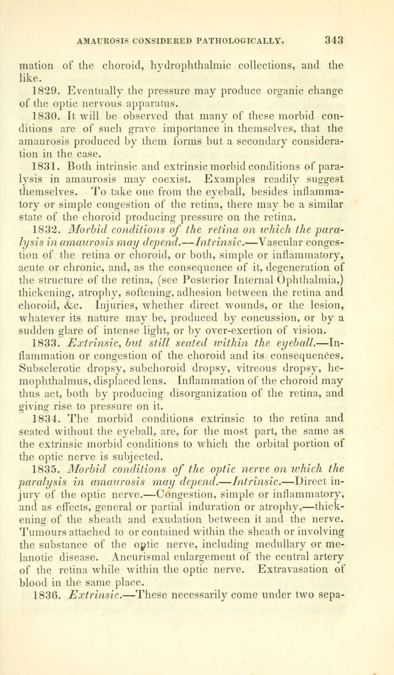 mation of the choroid, hydrophthalmic collections, and the like. 1829. Eventually the pressure may produce organic change of the optic nervous apparatus. 1830. It will be observed that many of these morbid con- ditions are of such grave importance in themselves, that the amaurosis produced by them forms but a secondary considera- tion in the case. 1831. Both intrinsic and extrinsic morbid conditions of para- lysis in amaurosis may coexist. Examples readily suggest themselves. To take one from the eyeball, besides inflamma- tory or simple congestion of the retina, there may be a similar state of the choroid producing pressure on the retina. 1832. Morbid conditions of the retina on which the para- lysis in amaurosis may depend.—Intrinsic.—Vascular conges- tion of the retina or choroid, or both, simple or inflammatory, acute or chronic, and, as the consequence of it, degeneration of the structure of the retina, (see Posterior Internal Ophthalmia,) thickening, atrophy, softening, adhesion between the retina and choroid, &c. Injuries, whether direct wounds, or the lesion, whatever its nature may be, produced by concussion, or by a sudden glare of intense light, or by over-exertion of vision. 1833. Extrinsic, but still seated within the eyeball.—In- flammation or congestion of the choroid and its consequences. Subsclerotic dropsy, subchoroid dropsy, vitreous dropsy, he- mophthalmus, displaced lens. Inflammation of the choroid may thus act, both by producing disorganization of the retina, and giving rise to pressure on it. 1834. The morbid conditions extrinsic to the retina and seated without the eyeball, are, for the most part, the same as the extrinsic morbid conditions to which the orbital portion of the optic nerve is subjected. 1835. Morbid conditions of the optic nerve on which the paralysis in amaurosis may depend.—Intrinsic.—Direct in- jury of the optic nerve.—Congestion, simple or inflammatory, and as effects, general or partial induration or atrophy,—thick- ening of the sheath and exudation between it and the nerve. Tumours attached to or contained within the sheath or involving the substance of the optic nerve, including medullary or me- lanotic disease. Aneurismal enlargement of the central artery of the retina while within the optic nerve. Extravasation of blood in the same place. 1836. Extrinsic.—These necessarily come under two sepa-