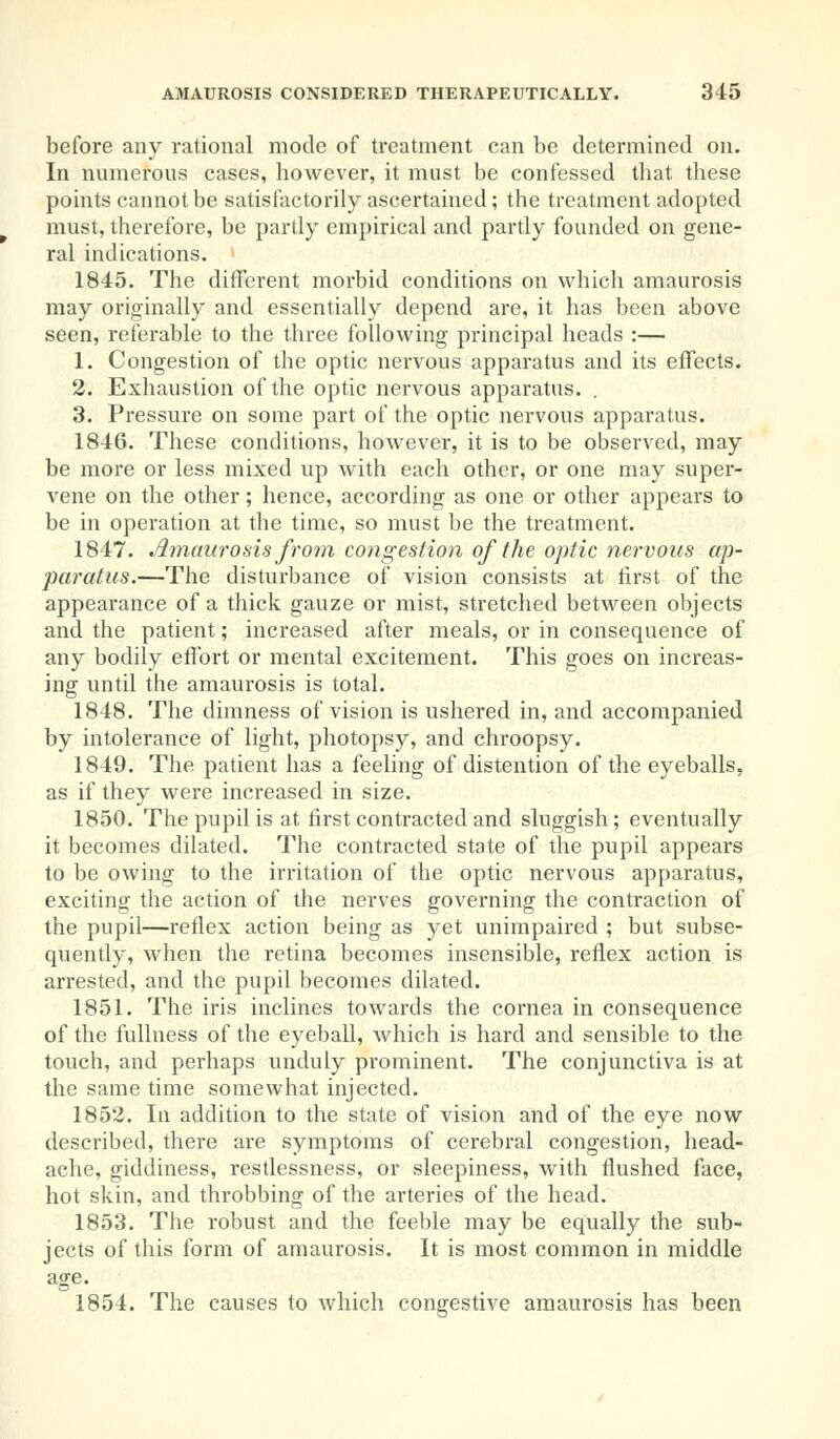 before any rational mode of treatment can be determined on. In numerous cases, however, it must be confessed that these points cannot be satisfactorily ascertained; the treatment adopted must, therefore, be partly empirical and partly founded on gene- ral indications. 1845. The different morbid conditions on which amaurosis may originally and essentially depend are, it has been above seen, referable to the three following principal heads :— 1. Congestion of the optic nervous apparatus and its effects. 2. Exhaustion of the optic nervous apparatus. . 3. Pressure on some part of the optic nervous apparatus. 1846. These conditions, however, it is to be observed, may be more or less mixed up with each other, or one may super- vene on the other; hence, according as one or other appears to be in operation at the time, so must be the treatment. 1847. Amaurosis from congestion of the optic nervous ap- paratus.—The disturbance of vision consists at first of the appearance of a thick gauze or mist, stretched between objects and the patient; increased after meals, or in consequence of any bodily effort or mental excitement. This goes on increas- ing until the amaurosis is total. 1848. The dimness of vision is ushered in, and accompanied by intolerance of light, photopsy, and chroopsy. 1849. The patient has a feeling of distention of the eyeballs, as if they were increased in size. 1850. The pupil is at first contracted and sluggish; eventually it becomes dilated. The contracted state of the pupil appears to be owing to the irritation of the optic nervous apparatus, exciting the action of the nerves governing the contraction of the pupil—reflex action being as yet unimpaired ; but subse- quently, when the retina becomes insensible, reflex action is arrested, and the pupil becomes dilated. 1851. The iris inclines towards the cornea in consequence of the fullness of the eyeball, which is hard and sensible to the touch, and perhaps unduly prominent. The conjunctiva is at the same time somewhat injected. 1852. In addition to the state of vision and of the eye now described, there are symptoms of cerebral congestion, head- ache, giddiness, restlessness, or sleepiness, with flushed face, hot skin, and throbbing of the arteries of the head. 1853. The robust and the feeble may be equally the sub- jects of this form of amaurosis. It is most common in middle age. 1854. The causes to which congestive amaurosis has been