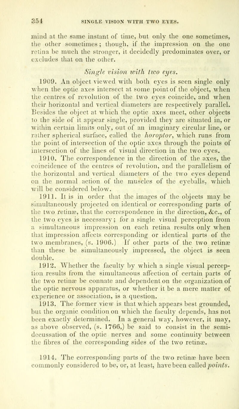 mind at the same instant of time, but only the one sometimes, the other sometimes; though, if the impression on the one retina be much the stronger, it decidedly predominates over, or excludes that on the other. Single vision with two eyes. 1909. An object viewed with both eyes is seen single only when the optic axes intersect at some point of the object, when the centres of revolution of the two eyes coincide, and when their horizontal and vertical diameters are respectively parallel. Besides the object at which the optic axes meet, other objects to the side of it appear single, provided they are situated in, or within certain limits only, out of an imaginary circular line, or rather spherical surface, called the horopter, which runs from the point of intersection of the optic axes through the points of intersection of the lines of visual direction in the two eyes. 1910. The correspondence in the direction of the axes, the coincidence of the centres of revolution, and the parallelism of the horizontal and vertical diameters of the two eyes depend on the normal action of the muscles of the eyeballs, which will be considered below. 1911. It is in order that the images of the objects may be simultaneously projected on identical or corresponding parts of the two retinae, that the correspondence in the direction, &c, of the two eyes is necessary; for a single visual perception from a simultaneous impression on each retina results only when that impression affects corresponding or identical parts of the two membranes, (s. 1906.) If other parts of the two retinae than these be simultaneously impressed, the object is seen double. 1912. Whether the faculty by which a single visual percep- tion results from the simultaneous affection of certain parts of the two retinae be connate and dependent on the organization of the optic nervous apparatus, or whether it be a mere matter of experience or association, is a question. 1913. The former view is that which appears best grounded, but the organic condition on which the faculty depends, has not been exactly determined. In a general way, however, it may, as above observed, (s. 1766,) be said to consist in the semi- decussation of the optic nerves and some continuity between the fibres of the corresponding sides of the two retinae. 1914. The corresponding parts of the two retinae have been commonly considered to be, or, at least, have been called points.