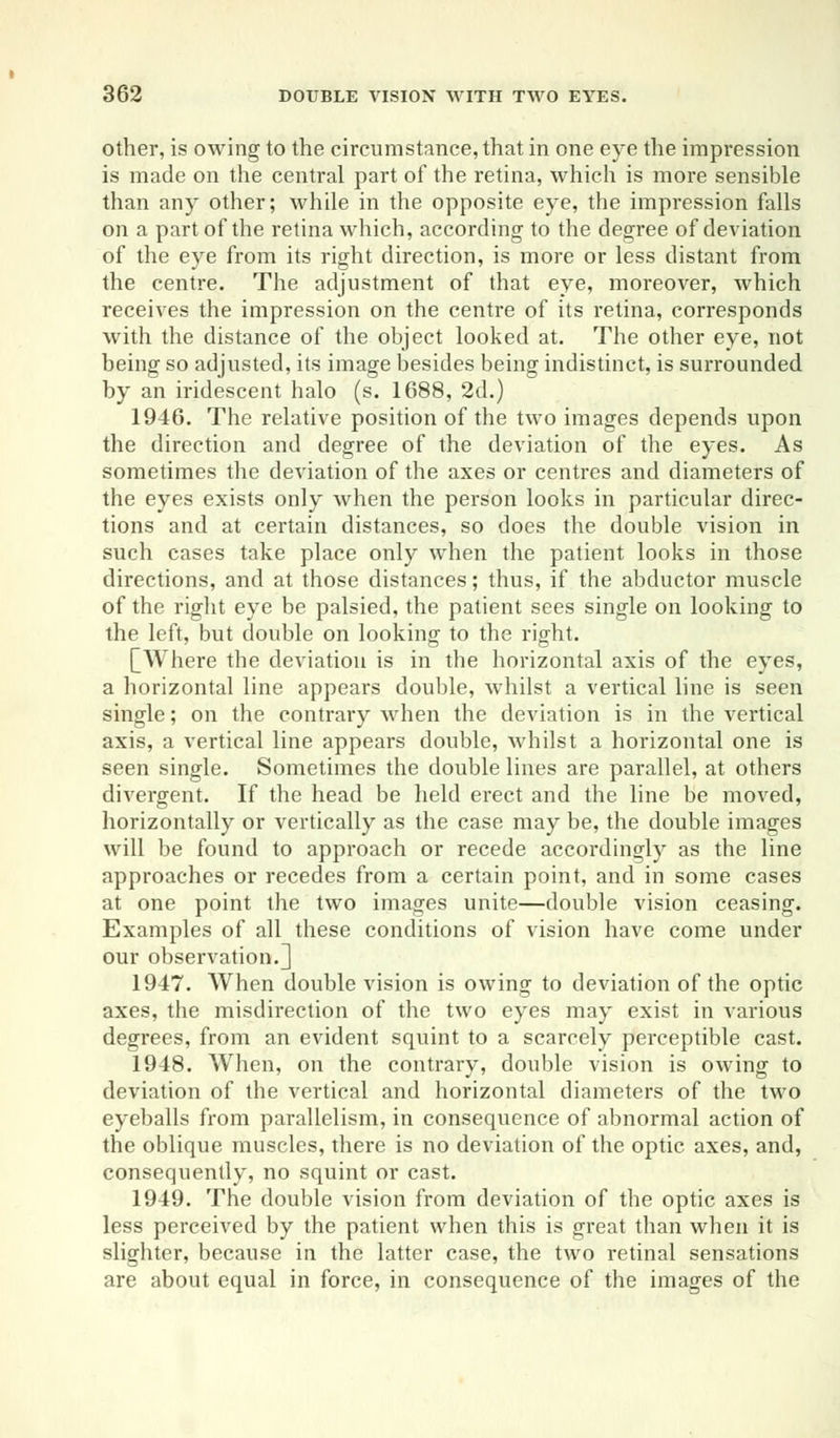 other, is owing to the circumstance, that in one eye the impression is made on the central part of the retina, which is more sensible than any other; while in the opposite eye, the impression falls on a part of the retina which, according to the degree of deviation of the eye from its right direction, is more or less distant from the centre. The adjustment of that eye, moreover, which receives the impression on the centre of its retina, corresponds with the distance of the object looked at. The other eye, not being so adjusted, its image besides being indistinct, is surrounded by an iridescent halo (s. 1688, 2d.) 1946. The relative position of the two images depends upon the direction and degree of the deviation of the eyes. As sometimes the deviation of the axes or centres and diameters of the eyes exists only when the person looks in particular direc- tions and at certain distances, so does the double vision in such cases take place only when the patient looks in those directions, and at those distances; thus, if the abductor muscle of the right eye be palsied, the patient sees single on looking to the left, but double on looking to the right. [Where the deviation is in the horizontal axis of the eyes, a horizontal line appears double, whilst a vertical line is seen single; on the contrary when the deviation is in the vertical axis, a vertical line appears double, Avhilst a horizontal one is seen single. Sometimes the double lines are parallel, at others divergent. If the head be held erect and the line be moved, horizontally or vertically as the case may be, the double images will be found to approach or recede accordingly as the line approaches or recedes from a certain point, and in some cases at one point the two images unite—double vision ceasing. Examples of all these conditions of vision have come under our observation.] 1947. When double vision is owing to deviation of the optic axes, the misdirection of the two eyes may exist in various degrees, from an evident squint to a scarcely perceptible cast. 1948. When, on the contrary, double vision is owing to deviation of the vertical and horizontal diameters of the two eyeballs from parallelism, in consequence of abnormal action of the oblique muscles, there is no deviation of the optic axes, and, consequently, no squint or cast. 1949. The double vision from deviation of the optic axes is less perceived by the patient when this is great than when it is slighter, because in the latter case, the two retinal sensations are about equal in force, in consequence of the images of the