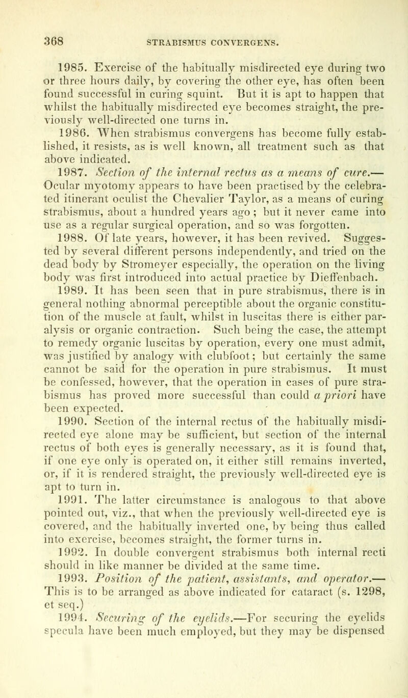 1985. Exercise of the habitually misdirected eye during two or three hours daily, by covering the other eye, has often been found successful in curing squint. But it is apt to happen that whilst the habitually misdirected eye becomes straight, the pre- viously well-directed one turns in. 1986. When strabismus convergens has become fully estab- lished, it resists, as is well known, all treatment such as that above indicated. 1987. Section of the internal rectus as a means of cure.— Ocular myotomy appears to have been practised by the celebra- ted itinerant oculist the Chevalier Taylor, as a means of curing strabismus, about a hundred years ago ; but it never came into use as a regular surgical operation, and so was forgotten. 1988. Of late years, however, it has been revived. Sugges- ted by several different persons independently, and tried on the dead body by Stromeyer especially, the operation on the living body was first introduced into actual practice by Dieffenbach. 1989. It has been seen that in pure strabismus, there is in general nothing abnormal perceptible about the organic constitu- tion of the muscle at fault, whilst in luscitas there is either par- alysis or organic contraction. Such being the case, the attempt to remedy organic luscitas by operation, every one must admit, was justified by analogy with clubfoot; but certainly the same cannot be said for the operation in pure strabismus. It must be confessed, however, that the operation in cases of pure stra- bismus has proved more successful than could a priori have been expected. 1990. Section of the internal rectus of the habitually misdi- rected eye alone may be sufficient, but section of the internal rectus of both eyes is generally necessary, as it is found that, if one eye only is operated on, it either still remains inverted, or, if it is rendered straight, the previously well-directed eye is apt to turn in. 1991. The latter circumstance is analogous to that above pointed out, viz., that when the previously well-directed eye is covered, and the habitually inverted one, by being thus called into exercise, becomes straight, the former turns in. 1992. In double convergent strabismus both internal recti should in like manner be divided at the same time. 1993. Position of the patient, assistants, and operator.— This is to be arranged as above indicated for cataract (s. 1298, et seq.) 1994. Securing of the eyelids.—For securing the eyelids specula have been much employed, but they may be dispensed