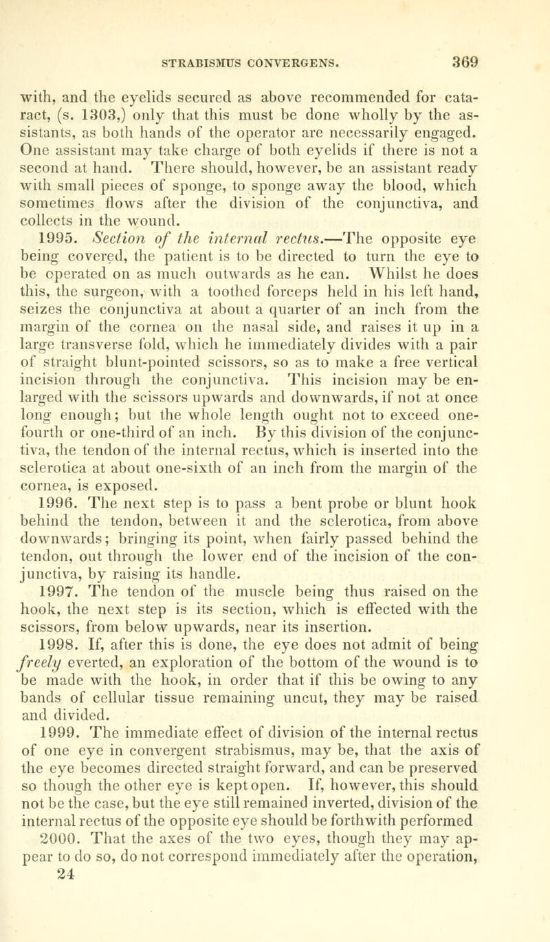 with, and the eyelids secured as above recommended for cata- ract, (s. 1303,) only that this must be done wholly by the as- sistants, as both hands of the operator are necessarily engaged. One assistant may take charge of both eyelids if there is not a second at hand. There should, however, be an assistant ready with small pieces of sponge, to sponge away the blood, which sometimes flows after the division of the conjunctiva, and collects in the wound. 1995. Section of the internal rectus.—The opposite eye being covered, the patient is to be directed to turn the eye to be operated on as much outwards as he can. Whilst he does this, the surgeon, with a toothed forceps held in his left hand, seizes the conjunctiva at about a quarter of an inch from the margin of the cornea on the nasal side, and raises it up in a large transverse fold, which he immediately divides with a pair of straight blunt-pointed scissors, so as to make a free vertical incision through the conjunctiva. This incision may be en- larged with the scissors upwards and downwards, if not at once long enough; but the whole length ought not to exceed one- fourth or one-third of an inch. By this division of the conjunc- tiva, the tendon of the internal rectus, which is inserted into the sclerotica at about one-sixth of an inch from the margin of the cornea, is exposed. 1996. The next step is to pass a bent probe or blunt hook behind the tendon, between it and the sclerotica, from above downwards; bringing its point, when fairly passed behind the tendon, out through the lower end of the incision of the con- junctiva, by raising its handle. 1997. The tendon of the muscle being thus raised on the hook, the next step is its section, which is effected with the scissors, from below upwards, near its insertion. 1998. If, after this is done, the eye does not admit of being freely everted, an exploration of the bottom of the wound is to be made with the hook, in order that if this be owing to any bands of cellular tissue remaining uncut, they may be raised and divided. 1999. The immediate effect of division of the internal rectus of one eye in convergent strabismus, may be, that the axis of the eye becomes directed straight forward, and can be preserved so though the other eye is kept open. If, however, this should not be the case, but the eye still remained inverted, division of the internal rectus of the opposite eye should be forthwith performed 2000. That the axes of the two eyes, though they may ap- pear to do so, do not correspond immediately after the operation, 24